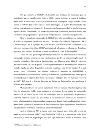 81
No que concerne a REDUC está havendo uma mudança do paradigma que era
centralizado, para o modelo misto, onde as ECO’s estarão próximas a grupos de unidades
operacionais. Centralizando os serviços administrativos, estratégicos e especializados, o que
facilita o controle, bem como acesso a novas tecnologias. A ECO’s descentralizadas vão
agilizar o atendimento as intervenções de manutenção, bem como reduzir o alto backlog, que
segundo Branco Filho (1996) “é o tempo que uma equipe de manutenção deve trabalhar para
concluir os serviços pendentes”, que estavam comprometendo a continuidade operacional.
O novo modelo de manutenção da REDUC tem sido construído com a participação
de todos os segmentos envolvidos, ou seja, Gerencias Operacionais, Suprimento, SMS,
Comercialização, RH e o próprio MI, Este processo construtivo facilita a compreensão do
todo, pois como preceitua Llory (2001) “a ciência tende a fracionar a realidade, em disciplinas
separadas, para entender a realidade, contudo a realidade só existe de forma global”.
Tendo em vista que a função manutenção transcede aos profissionais e as oficinas de
manutenção, contudo permeia por toda a instituição, o que leva a uma construção social. O
caminho utilizado na Liberação de Equipamentos para Manutenção na REDUC, conforme
preceitua o item 2.1.5 do Capítulo 2 visa o gerenciamento da manutenção de rotina nas
unidades ligadas ao refino de petróleo, conforme preceitua o item 3.2 do Capítulo 3, o qual
procura trazer orientações, que venham propiciar o aumento da confiabilidade e
disponibilidade dos equipamentos e instalações industriais, corroborando desta forma para a
sustentabilidade do negócio. Este fluxo é evidenciado na Figura 06 e foi elaborado com base
no SAP12
R/3, que é o Sistema Integrado de Gestão de Informações, que atualmente é
utilizado pela Petrobras.
O andamento dos serviços de manutenção pode ser iniciado pela elaboração de uma
Nota de Manutenção (NM), o que evidencia a necessidade de um serviço de manutenção
corretiva ou em função de um Plano de Manutenção, que é a programação de preventiva,
conforme evidencia o item 2.1.2 do Capítulo 2. As manutenções corretivas, na maioria dos
casos, solicitadas pelo próprio pessoal da operação, que durante o acompanhamento ou rotinas
operacionais percebem a necessidade de intervenções em algum equipamento, introduzindo
esta demanda no Sistema de Manutenção, anteriormente citado.
Após a criação da NM a mesma sofre uma triagem, que é feita pelo pessoal de
operação que está inserido na ECO, cuja finalidade é verificar se o serviços que estão sendo
solicitados já estão em programação, caso isto seja observado a mesma é eliminada, para
12
SAP Systems Applications and Products
 