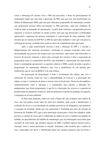 82
evitar a sobrecarga do sistema. Caso a NM seja necessária, o fluxo do gerenciamento da
manutenção requer que seja feita a aprovação da NM, para que esta seja transformada em
Ordens de Manutenção (OM), ação esta que é feita pelo programador de manutenção, contudo
este profissional procura editar previamente as NM aprovadas, onde tem condições de
verificar todas as demandas de manutenção. A partir deste momento o programador procura
organizar os recursos existentes no tempo correto, para que seja preservada a continuidade
operacional e segurança das pessoas, instalações e a preservação do meio ambiente. Cabe
ressaltar que no sistema do SAP R/3 as OM são aprovadas mediante o valor que será gasto na
realização do serviço, existindo neste contexto níveis de competências para aprovação.
Após a etapa anteriormente descrita é feita a liberação da OM e é iniciado o
diligenciamento dos materiais necessários, verificando os estoques existentes, bem como
desencadeando um processo de compra caso seja necessário. Após terem sido observados os
recursos de pessoal, materiais e meios para execução dos serviços é feita a negociação da
programação entre os componentes da ECO, cuja finalidade é a priorização das intervenções
frente à continuidade operacional e as questões relativas à SMS, a partir de então é gerada a
programação de manutenção definitiva, que visa o atendimento de um período pré-
estabelecido, que no caso da REDUC é de uma semana.
Na negociação da programação é feito o nivelamento das tarefas, que visa à
otimização do sistema, tendo em vista a disponibilidade de recursos e a priorização das
ordens, ou seja, é o momento de alocar o recurso certo no local certo. Nesta fase há também o
comprometimento entre a operação e a manutenção, para garantir a liberação dos
equipamentos que foram programados, o que leva a otimização dos recursos e a garantia da
produtividade em patamares aceitáveis, além de minimizar as perdas de produção ou impactos
a segurança ou ao meio ambiente.
O fluxo hoje praticado, tendo em vista a Figura 06, não evidencia uma análise de
risco, mas esta prática ocorre antes do início dos trabalhos, onde ocorre a identificação, a
avaliação dos riscos e a recomendação de medidas preventivas ou mitigadoras, que permitem
a execução da atividade. Sendo que esta autorização é formulada por meio da emissão da
Permissão de Trabalho (PT), que é uma autorização formal para o início dos trabalhos, tendo
por base o controle de riscos que é evidenciado na análise de risco e também nos padrões de
trabalho, ou procedimentos de trabalho de manutenção, que são informações necessárias para
execução de cada tarefa, que abordam aspectos de SMS e também aspectos técnicos para a
execução, testes e outros pertinentes à situação. Entretanto, cabe ressaltar, que a análise de
risco, supracitada, não prevê a identificação plena das energias perigosas que envolvem o
 