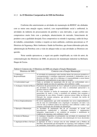 84
4.1.1 As 15 Diretrizes Coorporativas de SMS da Petrobras
Conforme dito anteriormente as atividades de manutenção da REDUC são alinhadas
com as metas uma atuação segura, rentável, com responsabilidade social e ambiental, às
atividades da indústria de processamento de petróleo e seus derivados, o que confere um
compromisso muito forte com a produção, abastecimento do mercado, fornecimento de
produtos com a qualidade desejada. Esse compromisso se estende à segurança, saúde da força
de trabalho, comunidades vizinhas e respeito ao meio ambiente, conforme preconizam as 15
Diretrizes de Segurança, Meio Ambiente e Saúde da Petrobras, que foram elaborados pela alta
administração da Petrobras com a visão de adequar todas as suas atividades as Diretrizes em
questão.
Neste sentido apresenta-se, a seguir um quadro simplificado, na visão do autor, da
contextualização das Diretrizes de SMS, no processo de manutenção industrial na Refinaria
Duque de Caxias.
Tabela 6: Contexto das 15 Diretrizes de SMS em relação à Função Manutenção
Diretrizes de SMS Contexto com a Função Manutenção
1. Liderança e
Responsabilidade
As atividades de manutenção estão inseridas dentro dos processos produtivos e
consequentemente à estratégia empresarial, permitindo o alinhamento com as
diretrizes de SMS, o que leva a liderança e a responsabilidade a serem fatores
fundamentais, principalmente no que tange ao exemplo.
2. Conformidade Legal Todas as atividades de manutenção têm de estar em conformidade com a
legislação vigente nas áreas de segurança, meio ambiente e saúde.
3. Avaliação e Gestão de Riscos O processo de gerenciamento de risco é aplicado no processo de planejamento
das atividades de manutenção, com vistas à continuidade operacional e as
questões relativas à SMS.
Os riscos inerentes às tarefas de manutenção são identificados, avaliados e
gerenciados de modo a evitar a ocorrência de acidentes e/ou assegurar a
minimização de seus efeitos. Contudo o processo possui falhas na forma de
liberação das energias perigosas, que permita a execução das tarefas de
manutenção previstas.
4. Novos Empreendimentos Os novos equipamentos, que serão encontrados nos novos empreendimentos,
têm de estar em conformidade com a legislação e incorporar, em todo o seu
ciclo de vida, as melhores práticas de segurança, meio ambiente e saúde, o que
assegura a realização das atividades de manutenção.
5. Operação e Manutenção As atividades de manutenção têm de ser executadas de acordo com
procedimentos estabelecidos e utilizando instalações e equipamentos
adequados, inspecionados e em condições de assegurar o atendimento às
exigências de segurança, meio ambiente e saúde.
6. Gestão de Mudanças As mudanças, temporárias ou permanentes nas atividades de manutenção têm
de ser avaliadas visando a eliminação e/ou minimização de riscos decorrentes
de sua implantação.
7. Aquisição de Bens e Serviços A aquisição de bens e serviços tem de estar alinhado com a Política da
Petrobras, determinando que desempenho em segurança, meio ambiente e saúde
de contratados, fornecedores e parceiros seja compatível com a da Petrobras.
 