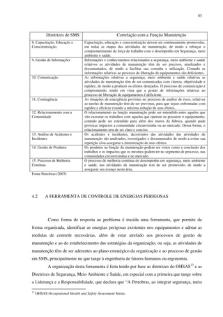 85
Diretrizes de SMS Correlação com a Função Manutenção
8. Capacitação, Educação e
Conscientização.
Capacitação, educação e conscientização devem ser continuamente promovidas,
em todas as etapas das atividades de manutenção, de modo a reforçar o
comprometimento da força de trabalho com o desempenho em Segurança, meio
ambiente e saúde.
9. Gestão de Informações Informações e conhecimentos relacionados a segurança, meio ambiente e saúde
relativos as atividades de manutenção têm de ser precisos, atualizados e
documentados, de modo a facilitar sua consulta e utilização. Contudo as
informações relativas ao processo de liberação de equipamentos são deficientes.
10. Comunicação As informações relativas a segurança, meio ambiente e saúde relativas as
atividades de manutenção têm de ser comunicadas com clareza, objetividade e
rapidez, de modo a produzir os efeitos desejados. O processo de comunicação é
comprometido, tendo em vista que a gestão de informações relativas ao
processo de liberação de equipamentos é deficiente.
11. Contingência As situações de emergência previstas no processo de análise de risco, relativas
as tarefas de manutenção têm de ser previstas, para que sejam enfrentadas com
rapidez e eficácia visando a máxima redução de seus efeitos.
12. Relacionamento com a
Comunidade
O relacionamento na função manutenção pode ser entendido entre aqueles que
vão executar os trabalhos com aqueles que operam ou possuem o equipamento,
contudo pode ser estendido para além dos muros da fábrica, quando pode
provocar impactos a comunidade circunvizinha ou ao mercado. Dessa forma, o
relacionamento tem de ser claro e conciso.
13. Análise de Acidentes e
Incidentes
Os acidentes e incidentes, decorrentes das atividades das atividades de
manutenção são analisados, investigados e documentados de modo a evitar sua
repetição e/ou assegurar a minimização de seus efeitos.
14. Gestão de Produtos Os produtos na função da manutenção podem ser vistos como a conclusão dos
trabalhos e os impactos que os mesmos podem ter no segmento de processo, nas
comunidades circunvizinhas e no mercado.
15. Processo de Melhoria
Contínua
O processo de melhoria contínua do desempenho em segurança, meio ambiente
e saúde, nas atividades de manutenção tem de ser promovido, de modo a
assegurar seu avanço nesta área.
Fonte Petrobras (2007)
4.2 A FERRAMENTA DE CONTROLE DE ENERGIAS PERIGOSAS
Como forma de resposta ao problema é trazida uma ferramenta, que permite de
forma organizada, identificar as energias perigosas existentes nos equipamentos e adotar as
medidas de controle necessárias, além de estar atrelado aos processos de gestão de
manutenção e ao do estabelecimento das estratégias da organização, ou seja, as atividades de
manutenção têm de ser aderentes ao plano estratégico da organização e ao processo de gestão
em SMS, principalmente no que tange à engenharia de fatores humanos ou ergonomia.
A organização desta ferramenta é feita tendo por base as diretrizes do OHSAS13
e as
Diretrizes de Segurança, Meio Ambiente e Saúde, em especial com a primeira que tange sobre
a Liderança e a Responsabilidade, que declara que “A Petrobras, ao integrar segurança, meio
13
OHSAS Occupational Health and Safety Assessment Series.
 