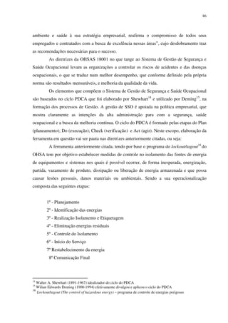 86
ambiente e saúde à sua estratégia empresarial, reafirma o compromisso de todos seus
empregados e contratados com a busca de excelência nessas áreas”, cujo desdobramento traz
as recomendações necessárias para o sucesso.
As diretrizes da OHSAS 18001 no que tange ao Sistema de Gestão de Segurança e
Saúde Ocupacional levam as organizações a controlar os riscos de acidentes e das doenças
ocupacionais, o que se traduz num melhor desempenho, que conforme definido pela própria
norma são resultados mensuráveis, e melhoria da qualidade da vida.
Os elementos que compõem o Sistema de Gestão de Segurança e Saúde Ocupacional
são baseados no ciclo PDCA que foi elaborado por Shewhart14
e utilizado por Deming15
, na
formação dos processos de Gestão. A gestão de SSO é apoiada na política empresarial, que
mostra claramente as intenções da alta administração para com a segurança, saúde
ocupacional e a busca da melhoria contínua. O ciclo do PDCA é formado pelas etapas do Plan
(planeamento); Do (execução); Check (verificação) e Act (agir). Neste escopo, elaboração da
ferramenta em questão vai ser pauta nas diretrizes anteriormente citadas, ou seja:
A ferramenta anteriormente citada, tendo por base o programa do lockout/tagout16
do
OHSA tem por objetivo estabelecer medidas de controle no isolamento das fontes de energia
de equipamentos e sistemas nos quais é possível ocorrer, de forma inesperada, energização,
partida, vazamento de produto, dissipação ou liberação de energia armazenada e que possa
causar lesões pessoais, danos materiais ou ambientais. Sendo a sua operacionalização
composta das seguintes etapas:
1º - Planejamento
2º - Identificação das energias
3º - Realização Isolamento e Etiquetagem
4º - Eliminação energias residuais
5º - Controle do Isolamento
6º - Início do Serviço
7º Restabelecimento da energia
8º Comunicação Final
14
Walter A. Shewhart (1891-1967) idealizador do ciclo do PDCA
15
Wilian Edwards Deming (1900-1994) efetivamente divulgou e aplicou o ciclo do PDCA
16
Lockout/tagout (The control of hazardous energy) – programa de controle de energias perigosas
 