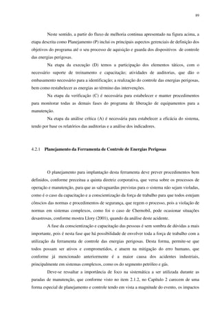 89
Neste sentido, a partir do fluxo de melhoria continua apresentado na figura acima, a
etapa descrita como Planejamento (P) inclui os principais aspectos gerenciais de definição dos
objetivos do programa até o seu processo de aquisição e guarda dos dispositivos de controle
das energias perigosas.
Na etapa da execução (D) temos a participação dos elementos táticos, com o
necessário suporte de treinamento e capacitação; atividades de auditorias, que dão o
embasamento necessário para a identificação; a realização do controle das energias perigosas,
bem como restabelecer as energias ao término das intervenções.
Na etapa da verificação (C) é necessária para estabelecer e manter procedimentos
para monitorar todas as demais fases do programa de liberação de equipamentos para a
manutenção.
Na etapa da análise crítica (A) é necessária para estabelecer a eficácia do sistema,
tendo por base os relatórios das auditorias e a análise dos indicadores.
4.2.1 Planejamento da Ferramenta de Controle de Energias Perigosas
O planejamento para implantação desta ferramenta deve prever procedimentos bem
definidos, conforme preceitua a quinta diretriz corporativa, que versa sobre os processos de
operação e manutenção, para que as salvaguardas previstas para o sistema não sejam violadas,
como é o caso da capacitação e a conscientização da força de trabalho para que todos estejam
cônscios das normas e procedimentos de segurança, que regem o processo, pois a violação de
normas em sistemas complexos, como foi o caso de Chernobil, pode ocasionar situações
desastrosas, conforme mostra Llory (2001), quando da análise deste acidente.
A fase da conscientização e capacitação das pessoas é sem sombra de dúvidas a mais
importante, pois é nesta fase que há possibilidade de envolver toda a força de trabalho com a
utilização da ferramenta de controle das energias perigosas. Desta forma, permite-se que
todos possam ser ativos e comprometidos, e atuem na mitigação do erro humano, que
conforme já mencionado anteriormente é a maior causa dos acidentes industriais,
principalmente em sistemas complexos, como os do segmento petróleo e gás.
Deve-se ressaltar a importância de foco na sistemática a ser utilizada durante as
paradas de manutenção, que conforme visto no item 2.1.2, no Capítulo 2 carecem de uma
forma especial de planejamento e controle tendo em vista a magnitude do evento, os impactos
 