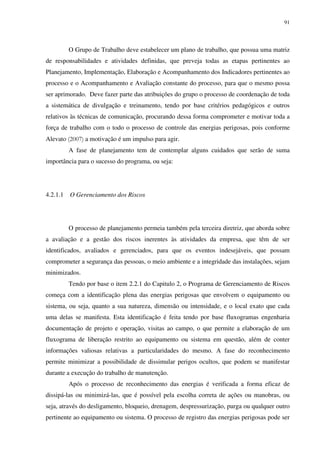 91
O Grupo de Trabalho deve estabelecer um plano de trabalho, que possua uma matriz
de responsabilidades e atividades definidas, que preveja todas as etapas pertinentes ao
Planejamento, Implementação, Elaboração e Acompanhamento dos Indicadores pertinentes ao
processo e o Acompanhamento e Avaliação constante do processo, para que o mesmo possa
ser aprimorado. Deve fazer parte das atribuições do grupo o processo de coordenação de toda
a sistemática de divulgação e treinamento, tendo por base critérios pedagógicos e outros
relativos às técnicas de comunicação, procurando dessa forma comprometer e motivar toda a
força de trabalho com o todo o processo de controle das energias perigosas, pois conforme
Alevato (2007) a motivação é um impulso para agir.
A fase de planejamento tem de contemplar alguns cuidados que serão de suma
importância para o sucesso do programa, ou seja:
4.2.1.1 O Gerenciamento dos Riscos
O processo de planejamento permeia também pela terceira diretriz, que aborda sobre
a avaliação e a gestão dos riscos inerentes às atividades da empresa, que têm de ser
identificados, avaliados e gerenciados, para que os eventos indesejáveis, que possam
comprometer a segurança das pessoas, o meio ambiente e a integridade das instalações, sejam
minimizados.
Tendo por base o item 2.2.1 do Capitulo 2, o Programa de Gerenciamento de Riscos
começa com a identificação plena das energias perigosas que envolvem o equipamento ou
sistema, ou seja, quanto a sua natureza, dimensão ou intensidade, e o local exato que cada
uma delas se manifesta. Esta identificação é feita tendo por base fluxogramas engenharia
documentação de projeto e operação, visitas ao campo, o que permite a elaboração de um
fluxograma de liberação restrito ao equipamento ou sistema em questão, além de conter
informações valiosas relativas a particularidades do mesmo. A fase do reconhecimento
permite minimizar a possibilidade de dissimular perigos ocultos, que podem se manifestar
durante a execução do trabalho de manutenção.
Após o processo de reconhecimento das energias é verificada a forma eficaz de
dissipá-las ou minimizá-las, que é possível pela escolha correta de ações ou manobras, ou
seja, através do desligamento, bloqueio, drenagem, despressurização, purga ou qualquer outro
pertinente ao equipamento ou sistema. O processo de registro das energias perigosas pode ser
 