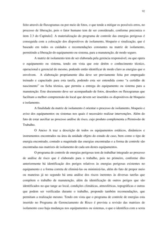 92
feito através de fluxogramas ou por meio de fotos, o que tende a mitigar os possíveis erros, no
processo de liberação, pois o fator humano tem de ser considerado, conforme preconiza o
item 2.3 do Capitulo2. A materialização do programa de controle das energias perigosas é
conseguida com a colocação dos dispositivos de isolamento, bloqueio e sinalização, que é
baseado em todos os cuidados e recomendações constantes na matriz de isolamento,
permitindo a liberação do equipamento ou sistema, para a manutenção, de modo seguro.
A matriz de isolamento tem de ser elaborada pela gerencia responsável, ou que opera
o equipamento ou sistema, tendo em vista que este detém o conhecimento técnico,
operacional e gerencial do mesmo, podendo então identificar de modo claro as energias que o
envolvem. A elaboração propriamente dita deve ser previamente feita por empregado
treinado e capacitado para esta tarefa, podendo esta ser entendida como “a certidão de
nascimento” ou ficha técnica, que permita a entrega do equipamento ou sistema para a
manutenção. Este documento deve ser acompanhado de fotos, desenhos ou fluxogramas que
facilitam a melhor compreensão do local que devem ser inseridos os dispositivos de bloqueio
e isolamento.
A finalidade da matriz de isolamento é orientar o processo de isolamento, bloqueio e
aviso dos equipamentos ou sistemas nos quais é necessário realizar intervenções. Além do
fato de estar auxiliar ao processo análise de risco, cujo produto complementa a Permissão de
Trabalho.
O Anexo A traz a descrição de todos os equipamentos estáticos, dinâmicos e
instrumentos encontrados na área da unidade objeto do estudo de caso, bem como o tipo de
energia encontrado, contudo a magnitude das energias encontradas e a forma de controle são
encontradas nas matrizes de isolamento de cada um destes equipamentos.
O programa de controle de energias perigosas tem de trabalhar integrado ao processo
de análise de risco que é elaborado para o trabalho, pois no primeiro, conforme dito
anteriormente há identificação dos perigos relativos às energias perigosas existentes no
equipamento e a forma correta de eliminá-las ou minimizá-las, além do fato de propor meio
ou maneiras já no segundo há uma análise dos riscos inerentes às diversas tarefas que
compõem o trabalho de manutenção, além da identificação de outros perigos que são
identificados no que tange ao local, condições climáticas, atmosféricas, topográficas e outras
que podem ser verificadas durante o trabalho, propondo também recomendações, que
permitam a realização mesmo. Tendo em vista que o programa de controle de energias esta
inserido no Programa de Gerenciamento de Risco é prevista a revisão das matrizes de
isolamento caso haja mudanças nos equipamentos ou sistemas, o que o identifica com a sexta
 