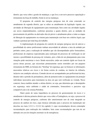 93
diretriz, que versa sobre a gestão de mudanças, o que leva a um novo processo capacitação e
treinamento da força de trabalho, frente às novas mudanças.
O programa de controle das energias perigosas tem de estar conectado ao
atendimento da segunda diretriz, que se refere ao atendimento da legislação vigente, nas
atividades de liberação de equipamentos para manutenção, bem como nas atividades ligadas
aos novos empreendimentos, conforme preceitua a quarta diretriz, pois as unidades de
processamento de petróleo ou derivados têm de prever o atendimento pleno a todas as etapas
de liberação de equipamentos ou sistema para manutenção com base nos critérios legais, que
venham a permear por toda força de trabalho.
A implementação do programa de controle de energias perigosas tem de antever a
possibilidade de outros profissionais tenham necessidade de adentrar a área da unidade por
períodos curtos, para a realização de trabalhos que são desempenhados pelos fornecedores,
profissionais de empresas especializadas para realização de processos de verificação ou até
mesmo a possibilidade da presença de visitantes, pois a falta de um planejamento para estas
situações pode maximizar o risco. Sendo necessário, então um controle rígido aos locais de
acesso destas pessoas, que necessitam primeiramente serem instruídos por um pequeno
treinamento de SMS, no formato dos “briefing” de segurança, que vai fornecer as informações
necessárias relativas aos riscos e da forma correta de conduta, no interior da refinaria,
inclusive em condições adversas. Contudo devem ser acompanhados por profissional da área,
durante todo o período de permanência, além de portarem todos os equipamentos de proteção
individuais necessários para transitarem na área em que será verificada ou visitada. Nesse
contexto, busca também atender a sétima diretriz, ou seja, que determina que o desempenho
em segurança, meio ambiente e saúde de contratados, fornecedores e parceiros seja
compatível com o do sistema Petrobras.
Outro ponto de suma importância no processo de gerenciamento de riscos é o
atendimento à décima primeira diretriz que versa sobre a Contingência, ou seja, o processo de
controle de energias perigosas, conforme dito anteriormente tem de estar integrado ao
processo de análises de risco, cujas técnicas utilizadas para o processo de manutenção são
descritas nos itens 2.2.2.1 e 2.2.2.2 do capítulo 2, cujas recomendações devem contemplar
recomendações para realização dos trabalhos, bem como recomendações que tem de ser
adotadas em caso de situações anormais ou de emergências.
 
