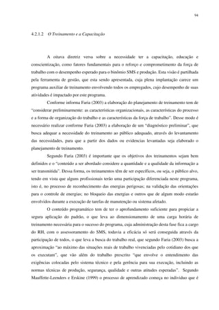 94
4.2.1.2 O Treinamento e a Capacitação
A oitava diretriz versa sobre a necessidade ter a capacitação, educação e
conscientização, como fatores fundamentais para o reforço e comprometimento da força de
trabalho com o desempenho esperado para o binômio SMS e produção. Esta visão é partilhada
pela ferramenta de gestão, que esta sendo apresentada, cuja plena implantação carece um
programa auxiliar de treinamento envolvendo todos os empregados, cujo desempenho de suas
atividades é impactado por este programa.
Conforme informa Faria (2003) a elaboração do planejamento de treinamento tem de
“considerar preliminarmente: as características organizacionais, as características do processo
e a forma de organização do trabalho e as características da força de trabalho”. Desse modo é
necessário realizar conforme Faria (2003) a elaboração de um “diagnóstico preliminar”, que
busca adequar a necessidade do treinamento ao público adequado, através do levantamento
das necessidades, para que a partir dos dados ou evidencias levantadas seja elaborado o
planejamento de treinamento.
Segundo Faria (2003) é importante que os objetivos dos treinamentos sejam bem
definidos e o “conteúdo a ser abordado considere a quantidade e a qualidade da informação a
ser transmitida”. Dessa forma, os treinamentos têm de ser específicos, ou seja, o público alvo,
tendo em vista que alguns profissionais terão uma participação diferenciada neste programa,
isto é, no processo de reconhecimento das energias perigosas; na validação das orientações
para o controle de energias; no bloqueio das energias e outros que de algum modo estarão
envolvidos durante a execução de tarefas de manutenção ou sistema afetado.
O conteúdo programático tem de ter o aprofundamento suficiente para propiciar a
segura aplicação do padrão, o que leva ao dimensionamento de uma carga horária de
treinamento necessária para o sucesso do programa, cuja administração desta fase fica a cargo
do RH, com o assessoramento do SMS, todavia a eficácia só será conseguida através da
participação de todos, o que leva a busca do trabalho real, que segundo Faria (2003) busca a
aproximação “ao máximo das situações reais de trabalho vivenciadas pelo cotidiano dos que
os executam”, que vão além do trabalho prescrito “que envolve o entendimento das
exigências colocadas pelo sistema técnico e pela gerência para sua execução, incluindo as
normas técnicas de produção, segurança, qualidade e outras atitudes esperadas”. Segundo
Mauffette-Leenders e Erskine (1999) o processo de aprendizado começa no individuo que é
 