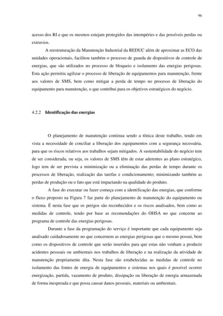 96
acesso dos RI e que os mesmos estejam protegidos das intempéries e das possíveis perdas ou
extravios.
A reestruturação da Manutenção Industrial da REDUC além de aproximar as ECO das
unidades operacionais, facilitou também o processo de guarda de dispositivos de controle de
energias, que são utilizados no processo de bloqueio e isolamento das energias perigosas.
Esta ação permitiu agilizar o processo de liberação de equipamentos para manutenção, frente
aos valores de SMS, bem como mitigar a perda de tempo no processo de liberação do
equipamento para manutenção, o que contribui para os objetivos estratégicos do negócio.
4.2.2 Identificação das energias
O planejamento de manutenção continua sendo a tônica deste trabalho, tendo em
vista a necessidade de conciliar a liberação dos equipamentos com a segurança necessária,
para que os riscos relativos aos trabalhos sejam mitigados. A sustentabilidade do negócio tem
de ser considerada, ou seja, os valores de SMS têm de estar aderentes ao plano estratégico,
logo tem de ser prevista a minimização ou a eliminação das perdas de tempo durante os
processos de liberação, realização das tarefas e condicionamento; minimizando também as
perdas de produção ou o fato que está impactando na qualidade do produto.
A fase do executar ou fazer começa com a identificação das energias, que conforme
o fluxo proposto na Figura 7 faz parte do planejamento de manutenção do equipamento ou
sistema. É nesta fase que os perigos são reconhecidos e os riscos analisados, bem como as
medidas de controle, tendo por base as recomendações do OHSA no que concerne ao
programa de controle das energias perigosas.
Durante a fase da programação do serviço é importante que cada equipamento seja
analisado cuidadosamente no que concernem as energias perigosas que o mesmo possui, bem
como os dispositivos de controle que serão inseridos para que estas não venham a produzir
acidentes pessoais ou ambientais nos trabalhos de liberação e na realização da atividade de
manutenção propriamente dita. Nesta fase são estabelecidas as medidas de controle no
isolamento das fontes de energia de equipamentos e sistemas nos quais é possível ocorrer
energização, partida, vazamento de produto, dissipação ou liberação de energia armazenada
de forma inesperada e que possa causar danos pessoais, materiais ou ambientais.
 