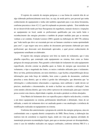 97
O registro do controle de energias perigosas e a sua forma de controle têm de ser
algo elaborado preferencialmente nesta fase, ou seja, de modo prévio, por pessoal que tenha
conhecimento do equipamento e tenha sido também capacitado para o uso desta ferramenta,
conforme preconiza o item 4.2.1.2, que foi explanado no presente capítulo. Este trabalho tem
de ser desenvolvido tendo por base fluxogramas de engenharia, manuais técnicos e inspeções
ao equipamento no local, aonde os profissionais qualificados par esta tarefa farão o
reconhecimento das energias presentes e também de propor medidas para que as mesmas
venham a ser contidas. Contudo Lorenzo (2001) quando na elaboração do API 770, enfatiza
que “toda tarefa que deve ser executada por um ser humano constitui-se numa oportunidade
para erro”, o que requer uma nova análise do documento previamente elaborado por outro
profissional, que doravante será denominado aprovador, o qual possui conhecimento do
equipamento semelhante ao elaborador.
O registro das energias perigosas será feito na matriz de isolamento, que é uma
planilha específica, que contempla cada equipamento ou sistema, bem como as fontes
perigosas de energia presentes. Para garantir a efetividade do isolamento de cada equipamento
especificado, deverão constar na planilha quais as fontes de energias que necessitam de
isolamento, o tipo e magnitude das fontes, os meios e métodos utilizados para o isolamento.
Deve ser feita, preferencialmente, em meio eletrônico, o que facilita a disponibilização dessas
informações para toda força de trabalho, bem como a guarda do documento, conforme
preceitua a nona diretriz, que se refere à gestão das informações, que determina que “as
informações e conhecimentos relacionados a segurança, meio ambiente e saúde devem ser
precisos, atualizados e documentados, de modo a facilitar sua consulta e utilização”, bem
como atende a décima diretriz, que versa sobre o processo de comunicação, para que o mesmo
possa ocorrer com clareza, objetividade e rapidez, de modo a produzir os efeitos desejados.
Uma Matriz de Isolamento deve ser específica para o objetivo nela descrito, e restrita
a um único equipamento ou sistema, perfeitamente identificado e delimitado. Antes de ser
utilizada, a matriz de isolamento deve ser analisada quanto a sua atualização e existência de
modificações realizadas no equipamento ou sistema.
Conforme dito anteriormente o programa de controle das energias perigosas, atua em
conformidade com a segunda diretriz coorporativa de SMS. Dessa forma, a elaboração das
matrizes tem de considerar os requisitos legais, tendo em vista que algumas atividades de
manutenção possuem recomendações legais, para que as mesmas possam ser desempenhadas,
como é caso de trabalhos realizados em espaços confinados, conforme informa NR-33 e a
 
