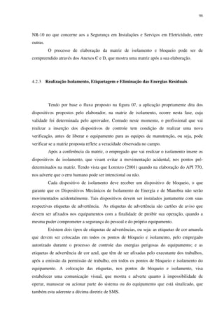 98
NR-10 no que concerne aos a Segurança em Instalações e Serviços em Eletricidade, entre
outras.
O processo de elaboração da matriz de isolamento e bloqueio pode ser de
compreendido através dos Anexos C e D, que mostra uma matriz após a sua elaboração.
4.2.3 Realização Isolamento, Etiquetagem e Eliminação das Energias Residuais
Tendo por base o fluxo proposto na figura 07, a aplicação propriamente dita dos
dispositivos propostos pelo elaborador, na matriz de isolamento, ocorre nesta fase, cuja
validade foi determinada pelo aprovador. Contudo neste momento, o profissional que vai
realizar a inserção dos dispositivos de controle tem condição de realizar uma nova
verificação, antes de liberar o equipamento para as equipes de manutenção, ou seja, pode
verificar se a matriz proposta reflete a veracidade observada no campo.
Após a conferência da matriz, o empregado que vai realizar o isolamento insere os
dispositivos de isolamento, que visam evitar a movimentação acidental, nos pontos pré-
determinados na matriz. Tendo vista que Lorenzo (2001) quando na elaboração do API 770,
nos adverte que o erro humano pode ser intencional ou não.
Cada dispositivo de isolamento deve receber um dispositivo de bloqueio, o que
garante que os Dispositivos Mecânicos de Isolamento de Energia e de Manobra não serão
movimentados acidentalmente. Tais dispositivos devem ser instalados juntamente com suas
respectivas etiquetas de advertência. As etiquetas de advertência são cartões de aviso que
devem ser afixados nos equipamentos com a finalidade de proibir sua operação, quando a
mesma puder comprometer a segurança do pessoal e do próprio equipamento.
Existem dois tipos de etiquetas de advertências, ou seja: as etiquetas de cor amarela
que devem ser colocadas em todos os pontos de bloqueio e isolamento, pelo empregado
autorizado durante o processo de controle das energias perigosas do equipamento; e as
etiquetas de advertência de cor azul, que têm de ser afixadas pelo executante dos trabalhos,
após a emissão da permissão de trabalho, em todos os pontos de bloqueio e isolamento do
equipamento. A colocação das etiquetas, nos pontos de bloqueio e isolamento, visa
estabelecer uma comunicação visual, que mostra e adverte quanto à impossibilidade de
operar, manusear ou acionar parte do sistema ou do equipamento que está sinalizado, que
também esta aderente a décima diretriz de SMS.
 