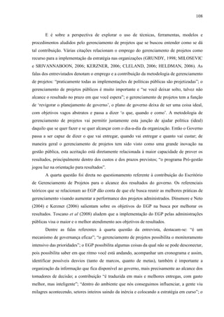 108



       E é sobre a perspectiva de explorar o uso de técnicas, ferramentas, modelos e
procedimentos aludidos pelo gerenciamento de projetos que se buscou entender como se dá
tal contribuição. Várias citações relacionam o emprego do gerenciamento de projetos como
recurso para a implementação da estratégia nas organizações (GRUNDY, 1998; MILOSEVIC
e SRIVANNABOON, 2006; KERZNER, 2006; CLELAND, 2006; HELDMAN, 2006). As
falas dos entrevistados denotam o emprego e a contribuição da metodologia de gerenciamento
de projetos: “praticamente todas as implementações de políticas públicas são projetizadas”; o
gerenciamento de projetos públicos é muito importante e “se você deixar solto, talvez não
alcance o resultado no prazo em que você espera”; o gerenciamento de projetos tem a função
de „revigorar o planejamento de governo‟, o plano de governo deixa de ser uma coisa ideal,
com objetivos vagos abstratos e passa a dizer „o que, quando e como‟. A metodologia de
gerenciamento de projetos vai permitir justamente esta junção de ajudar política (ideal)
daquilo que se quer fazer e se quer alcançar com o dia-a-dia da organização. Então o Governo
passa a ser capaz de dizer o que vai entregar, quando vai entregar e quanto vai custar; de
maneira geral o gerenciamento de projetos tem sido visto como uma grande inovação na
gestão pública, esta aceitação está diretamente relacionada à maior capacidade de prover os
resultados, principalmente dentro dos custos e dos prazos previstos; “o programa Pró-gestão
jogou luz na orientação para resultados”.
       A quarta questão foi direta no questionamento referente à contribuição do Escritório
de Gerenciamento de Projetos para o alcance dos resultados do governo. Os referenciais
teóricos que se relacionam ao EGP dão conta de que ele busca reunir as melhores práticas de
gerenciamento visando aumentar a performance dos projetos administrados. Dinsmore e Neto
(2004) e Kerzner (2006) salientam sobre os objetivos do EGP na busca por melhorar os
resultados. Toscano et al (2008) aludem que a implementação do EGP pelas administrações
públicas visa o maior e o melhor atendimento aos objetivos de resultados.
       Dentre as falas referentes à quarta questão da entrevista, destacam-se: “é um
mecanismo de governança eficaz”; “o gerenciamento de projetos possibilita o monitoramento
intensivo das prioridades”; o EGP possibilita algumas coisas da qual não se pode desconectar,
pois possibilita saber em que ritmo você está andando, acompanhar um cronograma e assim,
identificar possíveis desvios (tanto de marcos, quanto de metas), também é importante a
organização da informação que fica disponível ao governo, mais precisamente ao alcance dos
tomadores de decisão; a contribuição “é traduzida em mais e melhores entregas, com gasto
melhor, mas inteligente”; “dentro do ambiente que nós conseguimos influenciar, a gente viu
milagres acontecendo, setores inteiros saindo da inércia e colocando a estratégia em curso”; o
 