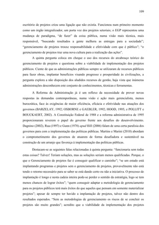 109



escritório de projetos criou uma ligação que não existia. Funcionou num primeiro momento
como um órgão integralizador, um porta voz dos projetos setoriais; o EGP representou uma
mudança de paradigma, “de fazer” da coisa pública, numa visão mais técnica, mais
responsável, “buscando resultados a gente melhora as entregas para a sociedade”;
“gerenciamento de projetos trouxe responsabilidade e efetividade com que é público”; “o
gerenciamento de projetos traz uma nova cultura para a realização das ações”.
       A quinta pergunta coloca em cheque o uso dos recursos do arcabouço teórico do
gerenciamento de projetos e questiona sobre a viabilidade de implementação dos projetos
públicos. Ciente de que as administrações públicas sempre se utilizaram de recursos públicos
para fazer obras, implantar benefícios visando progresso e prosperidade às civilizações, a
pergunta explora a não disposição dos aludidos recursos de gestão, haja vista que inúmeras
administrações desconhecem este conjunto de conhecimentos, técnicas e ferramentas.

       A Reforma da Administração já é um reflexo da necessidade de prover novas
respostas às demandas contemporâneas, numa visão e ação mais gerencialista, menos
burocrática, face às exigências de maior eficiência, eficácia e efetividade nas atuações dos
governos (BARZELAY, 1992; OSBORNE e GAEBLER, 1992; HOOD, 1995; e POLLITT e
BOUCKAERT, 2002). A Constituição Federal de 1988 e a reforma administrativa de 1995
proporcionaram reverem o papel do governo frente aos desafios do desenvolvimento.
Dagnino (2002), Rua (1997) e Gunn (1978) apud Hill (2006) falam de uma certa paralisia dos
governos para com a implementação das políticas públicas. Martins e Marini (2010) abordam
o comprometimento dos governos de atuarem de forma desafiadora e sustentável na
construção de um arranjo que favoreça à implementação das políticas públicas.

       Destacam-se as seguintes falas relacionadas à quinta pergunta: “funcionaria sem todas
estas coisas? Talvez! Teriam soluções, mas as soluções seriam menos qualificadas. Porque, o
que o Gerenciamento de projetos faz é conseguir qualificar o caminho”; “se um estado está
implantando programas e projetos sem o gerenciamento de projetos, provavelmente não está
tendo o retorno necessário para se saber se está dando certo ou não a iniciativa. O processo de
implantação é longo e nesta cadeia inteira pode-se perder o sentido da estratégia, logo se tem
menos chances de lograr êxitos”; “quem conseguir adaptar a metodologia de gerenciamento
para os projetos públicos terá mais êxitos do que aqueles que pensam em somente materializar
projetos”; apesar de sempre ter havido a implantação de projetos, talvez não dentro dos
resultados esperados. “Sem as metodologias de gerenciamento os riscos de se concluir os
projetos são muito grandes”; acredito que a viabilidade da implementação dos projetos
 