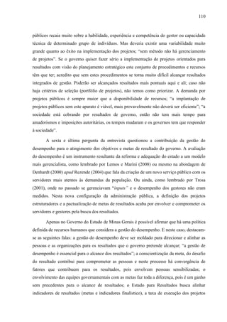 110



públicos recaia muito sobre a habilidade, experiência e competência do gestor ou capacidade
técnica de determinado grupo de indivíduos. Mas deveria existir uma variabilidade muito
grande quanto ao êxito na implementação dos projetos; “sem método não há gerenciamento
de projetos”. Se o governo quiser fazer sério a implementação de projetos orientados para
resultados com visão do planejamento estratégico este conjunto de procedimentos e recursos
têm que ter; acredito que sem estes procedimentos se torna muito difícil alcançar resultados
integrados de gestão. Poderão ser alcançados resultados mais pontuais aqui e ali; caso não
haja critérios de seleção (portfólio de projetos), não temos como priorizar. A demanda por
projetos públicos é sempre maior que a disponibilidade de recursos; “a implantação de
projetos públicos sem este aparato é viável, mais provavelmente não deverá ser eficiente”; “a
sociedade está cobrando por resultados de governo, então não tem mais tempo para
amadorismos e imposições autoritárias, os tempos mudaram e os governos tem que responder
à sociedade”.

       A sexta e última pergunta da entrevista questionou a contribuição da gestão do
desempenho para o atingimento dos objetivos e metas de resultado do governo. A avaliação
do desempenho é um instrumento resultante da reforma e adequação do estado a um modelo
mais gerencialista, como lembrado por Lemos e Marini (2008) ou mesmo na abordagem de
Denhardt (2000) apud Rezende (2004) que fala da criação de um novo serviço público com os
servidores mais atentos às demandas da população. Ou ainda, como lembrado por Trosa
(2001), onde no passado se gerenciavam “inputs” e o desempenho dos gestores não eram
medidos. Nesta nova configuração da administração pública, a definição dos projetos
estruturadores e a pactualização de metas de resultados acaba por envolver e comprometer os
servidores e gestores pela busca dos resultados.

       Apenas no Governo do Estado de Minas Gerais é possível afirmar que há uma política
definida de recursos humanos que considera a gestão do desempenho. E neste caso, destacam-
se as seguintes falas: a gestão do desempenho deve ser moldado para direcionar e alinhar as
pessoas e as organizações para os resultados que o governo pretende alcançar; “a gestão de
desempenho é essencial para o alcance dos resultados”; a conscientização da meta, do desafio
do resultado contribui para comprometer as pessoas e neste processo há convergência de
fatores que contribuem para os resultados, pois envolvem pessoas sensibilizadas; o
envolvimento das equipes governamentais com as metas faz toda a diferença, pois é um ganho
sem precedentes para o alcance de resultados; o Estado para Resultados busca alinhar
indicadores de resultados (metas e indicadores finalístico), a taxa de execução dos projetos
 