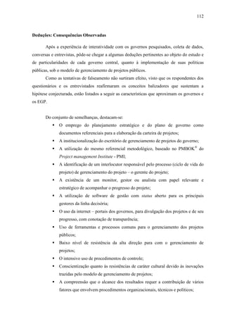 112



Deduções: Consequências Observadas

       Após a experiência de interatividade com os governos pesquisados, coleta de dados,
conversas e entrevistas, pôde-se chegar a algumas deduções pertinentes ao objeto do estudo e
de particularidades de cada governo central, quanto à implementação de suas políticas
públicas, sob o modelo de gerenciamento de projetos públicos.
       Como as tentativas de falseamento não surtiram efeito, visto que os respondentes dos
questionários e os entrevistados reafirmaram os conceitos balizadores que sustentam a
hipótese conjecturada, estão listados a seguir as características que aproximam os governos e
os EGP.


       Do conjunto de semelhanças, destacam-se:
             O emprego do planejamento estratégico e do plano de governo como
              documentos referenciais para a elaboração da carteira de projetos;
             A institucionalização do escritório de gerenciamento de projetos do governo;
             A utilização do mesmo referencial metodológico, baseado no PMBOK ® do
              Project management Institute - PMI;
             A identificação de um interlocutor responsável pelo processo (ciclo de vida do
              projeto) de gerenciamento do projeto – o gerente do projeto;
             A existência de um monitor, gestor ou analista com papel relevante e
              estratégico de acompanhar o progresso do projeto;
             A utilização de software de gestão com status aberto para os principais
              gestores da linha decisória;
             O uso da internet – portais dos governos, para divulgação dos projetos e de seu
              progresso, com conotação de transparência;
             Uso de ferramentas e processos comuns para o gerenciamento dos projetos
              públicos;
             Baixo nível de resistência da alta direção para com o gerenciamento de
              projetos;
             O intensivo uso de procedimentos de controle;
             Conscientização quanto às resistências de caráter cultural devido às inovações
              trazidas pelo modelo de gerenciamento de projetos;
             A compreensão que o alcance dos resultados requer a contribuição de vários
              fatores que envolvem procedimentos organizacionais, técnicos e políticos;
 
