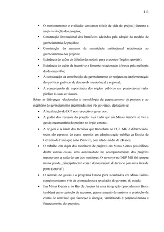113



      O monitoramento e avaliação constantes (ciclo de vida do projeto) durante a
       implementação dos projetos;
      Constatação institucional dos benefícios advindos pela adoção do modelo de
       gerenciamento de projetos;
      Constatação do aumento da maturidade institucional relacionada ao
       gerenciamento dos projetos;
      Existência de ações de difusão do modelo para as pontas (órgãos setoriais);
      Existência de ações de incentivo e fomento relacionadas à busca pela melhoria
       do desempenho;
      A constatação da contribuição do gerenciamento de projetos na implementação
       das políticas públicas de desenvolvimento local e regional;
      A compreensão da importância dos órgãos públicos em proporcionar valor
       público às suas atividades.
Sobre as diferenças relacionadas à metodologia de gerenciamento de projetos e ao
escritório de gerenciamento encontradas nos três governos, destacam-se:
      A localização do EGP nos respectivos governos;
      A gestão dos recursos do projeto, haja vista que em Minas também se faz a
       gestão orçamentária do projeto no órgão central;
      A origem e a idade dos técnicos que trabalham no EGP MG é diferenciada,
       todos são egressos do curso superior em administração pública da Escola de
       Governo da Fundação João Pinheiro, com idade média de 24 anos;
      O trabalho em dupla dos monitores de projetos em Minas Gerais possibilitou
       dentre outras coisas, uma continuidade no acompanhamento dos projetos
       mesmo com a saída de um dos monitores. O turnover no EGP MG foi sempre
       muito grande, principalmente com o deslocamento do técnico para uma área de
       ponta (setorial);
      O contrato de gestão e o programa Estado para Resultados em Minas Gerais
       complementam o viés de orientação para resultados do governo do estado;
      Em Minas Gerais e no Rio de Janeiro há uma integração (parcialmente física
       também) entre captação de recursos, gerenciamento de projetos e prestação de
       contas de convênio que favorece a sinergia, viabilizando e potencializando o
       financiamento dos projetos;
 