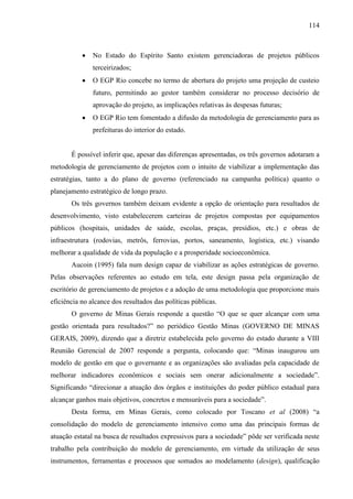 114



              No Estado do Espírito Santo existem gerenciadoras de projetos públicos
               terceirizados;
              O EGP Rio concebe no termo de abertura do projeto uma projeção de custeio
               futuro, permitindo ao gestor também considerar no processo decisório de
               aprovação do projeto, as implicações relativas às despesas futuras;
              O EGP Rio tem fomentado a difusão da metodologia de gerenciamento para as
               prefeituras do interior do estado.


       É possível inferir que, apesar das diferenças apresentadas, os três governos adotaram a
metodologia de gerenciamento de projetos com o intuito de viabilizar a implementação das
estratégias, tanto a do plano de governo (referenciado na campanha política) quanto o
planejamento estratégico de longo prazo.
       Os três governos também deixam evidente a opção de orientação para resultados de
desenvolvimento, visto estabelecerem carteiras de projetos compostas por equipamentos
públicos (hospitais, unidades de saúde, escolas, praças, presídios, etc.) e obras de
infraestrutura (rodovias, metrôs, ferrovias, portos, saneamento, logística, etc.) visando
melhorar a qualidade de vida da população e a prosperidade socioeconômica.
       Aucoin (1995) fala num design capaz de viabilizar as ações estratégicas de governo.
Pelas observações referentes ao estudo em tela, este design passa pela organização de
escritório de gerenciamento de projetos e a adoção de uma metodologia que proporcione mais
eficiência no alcance dos resultados das políticas públicas.
       O governo de Minas Gerais responde a questão “O que se quer alcançar com uma
gestão orientada para resultados?” no periódico Gestão Minas (GOVERNO DE MINAS
GERAIS, 2009), dizendo que a diretriz estabelecida pelo governo do estado durante a VIII
Reunião Gerencial de 2007 responde a pergunta, colocando que: “Minas inaugurou um
modelo de gestão em que o governante e as organizações são avaliadas pela capacidade de
melhorar indicadores econômicos e sociais sem onerar adicionalmente a sociedade”.
Significando “direcionar a atuação dos órgãos e instituições do poder público estadual para
alcançar ganhos mais objetivos, concretos e mensuráveis para a sociedade”.
       Desta forma, em Minas Gerais, como colocado por Toscano et al (2008) “a
consolidação do modelo de gerenciamento intensivo como uma das principais formas de
atuação estatal na busca de resultados expressivos para a sociedade” pôde ser verificada neste
trabalho pela contribuição do modelo de gerenciamento, em virtude da utilização de seus
instrumentos, ferramentas e processos que somados ao modelamento (design), qualificação
 