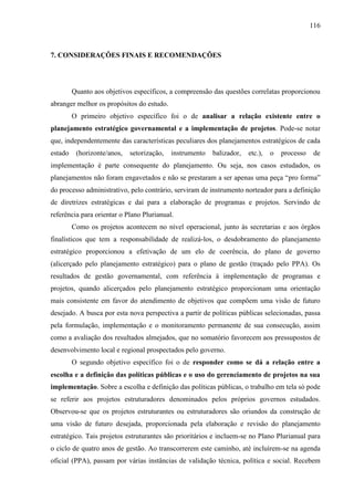 116



7. CONSIDERAÇÕES FINAIS E RECOMENDAÇÕES




         Quanto aos objetivos específicos, a compreensão das questões correlatas proporcionou
abranger melhor os propósitos do estudo.
         O primeiro objetivo específico foi o de analisar a relação existente entre o
planejamento estratégico governamental e a implementação de projetos. Pode-se notar
que, independentemente das características peculiares dos planejamentos estratégicos de cada
estado    (horizonte/anos,   setorização,   instrumento   balizador,   etc.),   o   processo    de
implementação é parte consequente do planejamento. Ou seja, nos casos estudados, os
planejamentos não foram engavetados e não se prestaram a ser apenas uma peça “pro forma”
do processo administrativo, pelo contrário, serviram de instrumento norteador para a definição
de diretrizes estratégicas e daí para a elaboração de programas e projetos. Servindo de
referência para orientar o Plano Plurianual.
         Como os projetos acontecem no nível operacional, junto às secretarias e aos órgãos
finalísticos que tem a responsabilidade de realizá-los, o desdobramento do planejamento
estratégico proporcionou a efetivação de um elo de coerência, do plano de governo
(alicerçado pelo planejamento estratégico) para o plano de gestão (traçado pelo PPA). Os
resultados de gestão governamental, com referência à implementação de programas e
projetos, quando alicerçados pelo planejamento estratégico proporcionam uma orientação
mais consistente em favor do atendimento de objetivos que compõem uma visão de futuro
desejado. A busca por esta nova perspectiva a partir de políticas públicas selecionadas, passa
pela formulação, implementação e o monitoramento permanente de sua consecução, assim
como a avaliação dos resultados almejados, que no somatório favorecem aos pressupostos de
desenvolvimento local e regional prospectados pelo governo.
         O segundo objetivo específico foi o de responder como se dá a relação entre a
escolha e a definição das políticas públicas e o uso do gerenciamento de projetos na sua
implementação. Sobre a escolha e definição das políticas públicas, o trabalho em tela só pode
se referir aos projetos estruturadores denominados pelos próprios governos estudados.
Observou-se que os projetos estruturantes ou estruturadores são oriundos da construção de
uma visão de futuro desejada, proporcionada pela elaboração e revisão do planejamento
estratégico. Tais projetos estruturantes são prioritários e incluem-se no Plano Plurianual para
o ciclo de quatro anos de gestão. Ao transcorrerem este caminho, até incluírem-se na agenda
oficial (PPA), passam por várias instâncias de validação técnica, política e social. Recebem
 