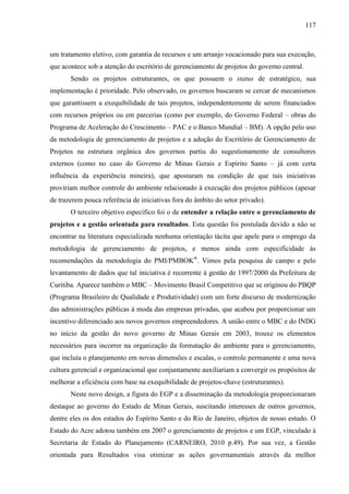 117



um tratamento eletivo, com garantia de recursos e um arranjo vocacionado para sua execução,
que acontece sob a atenção do escritório de gerenciamento de projetos do governo central.
       Sendo os projetos estruturantes, os que possuem o status de estratégico, sua
implementação é prioridade. Pelo observado, os governos buscaram se cercar de mecanismos
que garantissem a exequibilidade de tais projetos, independentemente de serem financiados
com recursos próprios ou em parcerias (como por exemplo, do Governo Federal – obras do
Programa de Aceleração do Crescimento – PAC e o Banco Mundial – BM). A opção pelo uso
da metodologia de gerenciamento de projetos e a adoção do Escritório de Gerenciamento de
Projetos na estrutura orgânica dos governos partiu do sugestionamento de consultores
externos (como no caso do Governo de Minas Gerais e Espírito Santo – já com certa
influência da experiência mineira), que apostaram na condição de que tais iniciativas
proviriam melhor controle do ambiente relacionado à execução dos projetos públicos (apesar
de trazerem pouca referência de iniciativas fora do âmbito do setor privado).
       O terceiro objetivo específico foi o de entender a relação entre o gerenciamento de
projetos e a gestão orientada para resultados. Esta questão foi postulada devido a não se
encontrar na literatura especializada nenhuma orientação tácita que apele para o emprego da
metodologia de gerenciamento de projetos, e menos ainda com especificidade às
recomendações da metodologia do PMI/PMBOK®. Vimos pela pesquisa de campo e pelo
levantamento de dados que tal iniciativa é recorrente à gestão de 1997/2000 da Prefeitura de
Curitiba. Aparece também o MBC – Movimento Brasil Competitivo que se originou do PBQP
(Programa Brasileiro de Qualidade e Produtividade) com um forte discurso de modernização
das administrações públicas à moda das empresas privadas, que acabou por proporcionar um
incentivo diferenciado aos novos governos empreendedores. A união entre o MBC e do INDG
no início da gestão do novo governo de Minas Gerais em 2003, trouxe os elementos
necessários para incorrer na organização da formatação do ambiente para o gerenciamento,
que incluía o planejamento em novas dimensões e escalas, o controle permanente e uma nova
cultura gerencial e organizacional que conjuntamente auxiliariam a convergir os propósitos de
melhorar a eficiência com base na exequibilidade de projetos-chave (estruturantes).
       Neste novo design, a figura do EGP e a disseminação da metodologia proporcionaram
destaque ao governo do Estado de Minas Gerais, suscitando interesses de outros governos,
dentre eles os dos estados do Espírito Santo e do Rio de Janeiro, objetos de nosso estudo. O
Estado do Acre adotou também em 2007 o gerenciamento de projetos e um EGP, vinculado à
Secretaria de Estado do Planejamento (CARNEIRO, 2010 p.49). Por sua vez, a Gestão
orientada para Resultados visa otimizar as ações governamentais através da melhor
 