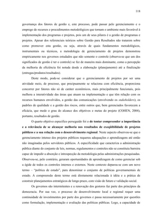 118



governança dos fatores de gestão e, este processo, pode passar pelo gerenciamento e o
emprego de recursos e procedimentos metodológicos que tornam o ambiente mais favorável à
implementação dos programas e projetos, pois um de seus pilares é a gestão de programas e
projetos. Apesar dos referenciais teóricos sobre Gestão para Resultados não tratarem sobre
como promover esta gestão, ou seja, através de quais fundamentos metodológicos,
instrumentais ou técnicos, a metodologia de gerenciamento de projetos demonstrou
empiricamente nos governos estudados que não somente o controle (observa-se que um dos
significados de gestão é ter o controle) se fez de maneira mais dominante, como a percepção
da melhoria de eficiência foi notada desde a elaboração (planejamento) até a finalização
(entregas/produtos/resultados).
       Deste modo, pode-se considerar que o gerenciamento de projetos por ser uma
atividade meio, de processo, que precipuamente se relaciona com eficiência, proporciona
concorrer por fatores não só de caráter econômicos, mais principalmente funcionais, pois
melhora a interatividade das áreas que atuam na implementação e que têm relação com os
recursos humanos envolvidos, a gestão das comunicações (envolvendo os stakeholders), os
padrões de qualidade e a gestão dos riscos, entre outros que, bem gerenciados favorecem a
eficácia, que mede o grau do alcance dos objetivos e metas do projeto (COHEN, 2004),
portanto, resultados de gestão.
       O quarto objetivo específico perseguido foi o de tentar compreender a importância
e a relevância de se alcançar melhoria nos resultados de exeqüibilidade de projetos
públicos e a sua relação com o desenvolvimento regional. Neste aspecto observou-se que o
gerenciamento intenso dos projetos públicos requereu adequações e aprendizagens até então
não imaginadas pelos servidores públicos. A especificidade que caracteriza a administração
pública diante do conjunto de leis, normas, regulamentos e controles não se constituiu barreira
capaz de impedir a absorção e introspecção da metodologia pelas administrações pesquisadas.
Observou-se, pelo contrário, geraram oportunidades de aprendizagem de como gerenciar sob
a égide de todos os controles internos e externos. Neste contexto deparou-se com um novo
termo – “política de estado”, para denominar o conjunto de políticas governamentais de
estado. A compreensão deste termo está diretamente relacionada à idéia e a prática de
construir planejamentos estratégicos de longo prazo, com visão de futuro e validação social.
       Os governos são intermitentes e a renovação dos gestores faz parte dos princípios da
democracia. Por sua vez, o processo de desenvolvimento local e regional requer uma
continuidade de investimentos por parte dos governos e passa necessariamente por questões
como formulação, implementação e avaliação das políticas públicas. Logo, a capacidade de
 