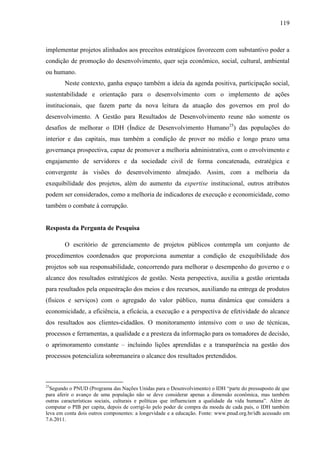 119



implementar projetos alinhados aos preceitos estratégicos favorecem com substantivo poder a
condição de promoção do desenvolvimento, quer seja econômico, social, cultural, ambiental
ou humano.
        Neste contexto, ganha espaço também a ideia da agenda positiva, participação social,
sustentabilidade e orientação para o desenvolvimento com o implemento de ações
institucionais, que fazem parte da nova leitura da atuação dos governos em prol do
desenvolvimento. A Gestão para Resultados de Desenvolvimento reune não somente os
desafios de melhorar o IDH (Índice de Desenvolvimento Humano25) das populações do
interior e das capitais, mas também a condição de prover no médio e longo prazo uma
governança prospectiva, capaz de promover a melhoria administrativa, com o envolvimento e
engajamento de servidores e da sociedade civil de forma concatenada, estratégica e
convergente às visões do desenvolvimento almejado. Assim, com a melhoria da
exequibilidade dos projetos, além do aumento da expertise institucional, outros atributos
podem ser considerados, como a melhoria de indicadores de execução e economicidade, como
também o combate à corrupção.


Resposta da Pergunta de Pesquisa

        O escritório de gerenciamento de projetos públicos contempla um conjunto de
procedimentos coordenados que proporciona aumentar a condição de exequibilidade dos
projetos sob sua responsabilidade, concorrendo para melhorar o desempenho do governo e o
alcance dos resultados estratégicos de gestão. Nesta perspectiva, auxilia a gestão orientada
para resultados pela orquestração dos meios e dos recursos, auxiliando na entrega de produtos
(físicos e serviços) com o agregado do valor público, numa dinâmica que considera a
economicidade, a eficiência, a eficácia, a execução e a perspectiva de efetividade do alcance
dos resultados aos clientes-cidadãos. O monitoramento intensivo com o uso de técnicas,
processos e ferramentas, a qualidade e a presteza da informação para os tomadores de decisão,
o aprimoramento constante – incluindo lições aprendidas e a transparência na gestão dos
processos potencializa sobremaneira o alcance dos resultados pretendidos.



25
  Segundo o PNUD (Programa das Nações Unidas para o Desenvolvimento) o IDH “parte do pressuposto de que
para aferir o avanço de uma população não se deve considerar apenas a dimensão econômica, mas também
outras características sociais, culturais e políticas que influenciam a qualidade da vida humana”. Além de
computar o PIB per capita, depois de corrigi-lo pelo poder de compra da moeda de cada país, o IDH também
leva em conta dois outros componentes: a longevidade e a educação. Fonte: www.pnud.org.br/idh acessado em
7.6.2011.
 