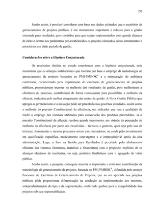 120



       Sendo assim, é possível considerar com base nos dados coletados que o escritório de
gerenciamento de projetos públicos é um instrumento importante e robusto para a gestão
orientada para resultados, pois contribui para que sejam implementados com grande chances
de êxito e dentro dos parâmetros pré-estabelecidos os projetos elencados como estruturantes e
prioritários em dado período de gestão.


Considerações sobre a Hipótese Conjecturada

       Os resultados obtidos no estudo corroboram com a hipótese conjecturada, pois
mostraram que os arranjos institucionais que tiveram por base o emprego da metodologia de
gerenciamento de projetos baseados no PMI/PMBOK® e a estruturação do ambiente
controlado, caracterizado pela implantação do escritório de gerenciamento de projetos
públicos, proporcionam incorrer na melhoria dos resultados de gestão, pois melhoraram a
eficiência do processo, contribuindo de forma consequente para possibilitar a melhoria da
eficácia, traduzida pelo melhor atingimento das metas de gestão. A Nova Gestão Pública que
apregoa o gerencialismo e a inovação pôde ser percebida nos governos estudados, assim como
a melhoria do preceito Constitucional da eficiência, um indicador que tem a qualidade de
medir o emprego dos recursos utilizados para consecução dos produtos pretendidos. Já o
preceito Constitucional da eficácia recebeu grande incremento, em virtude da percepção de
melhoria da eficiência por parte dos envolvidos – técnicos e gestores, quer seja pelo uso de
técnicas, ferramentas e mesmo processos novos e/ou inovadores, ou ainda pelo investimento
em qualificação específica, modelamento convergente e o imprescindível apoio da alta
administração. Logo, o foco na Gestão para Resultados é percebido pelo alinhamento
eficiente dos recursos (humanos, materiais e financeiros) com o propósito explícito de se
alcançar objetivos de resultados, ou seja, produtos finalísticos com o agregado de valor
público.
       Sendo assim, a pesquisa conseguiu mostrar a importante e relevante contribuição da
metodologia de gerenciamento de projetos, baseada no PMI/PMBOK®, difundida pelo arranjo
funcional do Escritório de Gerenciamento de Projetos, que ao ser aplicada nos projetos
públicos pôde proporcionar diferenciação na condução da implementação dos mesmos,
independentemente do tipo e da segmentação, conferindo ganhos para a exequibilidade dos
projetos sob sua responsabilidade.
 