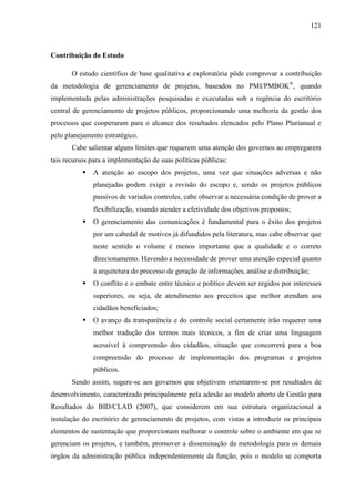 121



Contribuição do Estudo

       O estudo científico de base qualitativa e exploratória pôde comprovar a contribuição
da metodologia de gerenciamento de projetos, baseados no PMI/PMBOK®, quando
implementada pelas administrações pesquisadas e executadas sob a regência do escritório
central de gerenciamento de projetos públicos, proporcionando uma melhoria da gestão dos
processos que cooperaram para o alcance dos resultados elencados pelo Plano Plurianual e
pelo planejamento estratégico.
       Cabe salientar alguns limites que requerem uma atenção dos governos ao empregarem
tais recursos para a implementação de suas políticas públicas:
              A atenção ao escopo dos projetos, uma vez que situações adversas e não
               planejadas podem exigir a revisão do escopo e, sendo os projetos públicos
               passivos de variados controles, cabe observar a necessária condição de prover a
               flexibilização, visando atender a efetividade dos objetivos propostos;
              O gerenciamento das comunicações é fundamental para o êxito dos projetos
               por um cabedal de motivos já difundidos pela literatura, mas cabe observar que
               neste sentido o volume é menos importante que a qualidade e o correto
               direcionamento. Havendo a necessidade de prover uma atenção especial quanto
               à arquitetura do processo de geração de informações, análise e distribuição;
              O conflito e o embate entre técnico e político devem ser regidos por interesses
               superiores, ou seja, de atendimento aos preceitos que melhor atendam aos
               cidadãos beneficiados;
              O avanço da transparência e do controle social certamente irão requerer uma
               melhor tradução dos termos mais técnicos, a fim de criar uma linguagem
               acessível à compreensão dos cidadãos, situação que concorrerá para a boa
               compreensão do processo de implementação dos programas e projetos
               públicos.
       Sendo assim, sugere-se aos governos que objetivem orientarem-se por resultados de
desenvolvimento, caracterizado principalmente pela adesão ao modelo aberto de Gestão para
Resultados do BID/CLAD (2007), que considerem em sua estrutura organizacional a
instalação do escritório de gerenciamento de projetos, com vistas a introduzir os principais
elementos de sustentação que proporcionam melhorar o controle sobre o ambiente em que se
gerenciam os projetos, e também, promover a disseminação da metodologia para os demais
órgãos da administração pública independentemente da função, pois o modelo se comporta
 