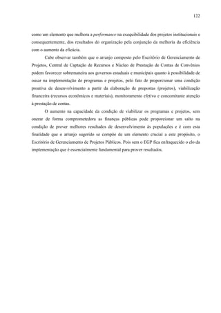 122



como um elemento que melhora a performance na exequibilidade dos projetos institucionais e
consequentemente, dos resultados do organização pela conjunção da melhoria da eficiência
com o aumento da eficácia.
       Cabe observar também que o arranjo composto pelo Escritório de Gerenciamento de
Projetos, Central de Captação de Recursos e Núcleo de Prestação de Contas de Convênios
podem favorecer sobremaneira aos governos estaduais e municipais quanto à possibilidade de
ousar na implementação de programas e projetos, pelo fato de proporcionar uma condição
proativa de desenvolvimento a partir da elaboração de propostas (projetos), viabilização
financeira (recursos econômicos e materiais), monitoramento efetivo e concomitante atenção
à prestação de contas.
       O aumento na capacidade da condição de viabilizar os programas e projetos, sem
onerar de forma comprometedora as finanças públicas pode proporcionar um salto na
condição de prover melhores resultados de desenvolvimento às populações e é com esta
finalidade que o arranjo sugerido se compõe de um elemento crucial a este propósito, o
Escritório de Gerenciamento de Projetos Públicos. Pois sem o EGP fica enfraquecido o elo da
implementação que é essencialmente fundamental para prover resultados.
 