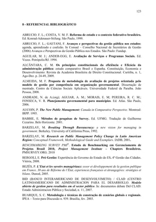 123



8 - REFERENCIAL BIBLIOGRÁFICO


ABRUCIO. F. L.; COSTA, V. M. F. Reforma de estado e o contexto federativo brasileiro.
Ed. Konrad-Adenauer-Stifung. São Paulo, 1999.
ABRUCIO, F. L.; GAETANI, F. Avanços e perspectivas da gestão pública nos estados:
agenda, aprendizado e coalizão. In Consad – Conselho Nacional de Secretários de Gestão
(2006) Avanços e Perspectivas da Gestão Pública nos Estados. São Paulo: Fundap.
AGUILAR, M. J.; ANDER-EGG, E. Avaliação de Serviços e Programas Sociais. Ed.
Vozes. Petrópolis/RJ. 1994.
ALCÂNTARA, C. M. Os princípios constitucionais da eficiência e Eficácia da
administração pública: estudo comparativo Brasil e Espanha. Constituição, Economia e
Desenvolvimento: Revista da Academia Brasileira de Direito Constitucional. Curitiba, n. 1,
Ago-Dez. p. 24-49, 2009.
ALMEIDA, M. F. Proposta de metodologia de avaliação de projetos orientada pelo
modelo de gestão por competência em organização governamental. Dissertação de
mestrado. Centro de Ciências Sociais Aplicáveis. Universidade Federal da Paraíba. João
Pessoa, 2008.
ANDRADE, N. de A.(org); AGUIAR, A. M.; MORAIS, E. M; PEREIRA, R. C. M.;
FONSECA, V. R. Planejamento governamental para municípios. Ed. Atlas. São Paulo,
2006.
AUCOIN, P. The New Public Management: Canada in Comparative Perspective. Montreal:
IRPP. 1995.
BABBIE, E. Métodos de pesquisas de Survey. Ed. UFMG. Tradução de Guilherme
Cezarino. Belo Horizonte. 2001.
BARZELAY, M. Breaking Through Bureaucracy: a new vision for managing in
government. Berkeley. University of California Press, 1992.
BARZELAY, M. Research on Public Management Policy Change in Latin American
Region: Conceptual Framework, Methodological Guide and Exemplars. IADB, 2001.
BENCHMARKING SURVEY PMI®. Estudo de Benchmarking em Gerenciamento de
Projetos Brasil 2010, Project Management Institute – Chapters Brasileiros.
PMSURVEY.ORG. 2010
BERGOLI, E. Pró Gestão: Experiência do Governo do Estado do ES. 4º Gestão das Cidades.
Vitória, 2008.
BEZÉS, P. L’Etat et les savoirs managériaux: essor et développement de la gestion publique
em France. 30 ans de Réforme de l’État, experiences françaises et átrangegères: stratègies et
bilans. Dunod, 2005.
BID (BANCO INTERAMERICANO DE DESENVOLVIMETO) / CLAD (CENTRO
LATINOAMERICANO DE ADMINISTRACION PARA EL DESARROLLO. Modelo
abierto de gestion para resultados em el sector público. In: documentos debate Del CLAD:
Estado Administracion Pública y Sociedad, n. 11, 2007.
BUARQUE, S. C. Metodologia e técnicas de construção de cenários globais e regionais.
IPEA – Texto para Discussão n. 939. Brasília, fev. 2003.
 