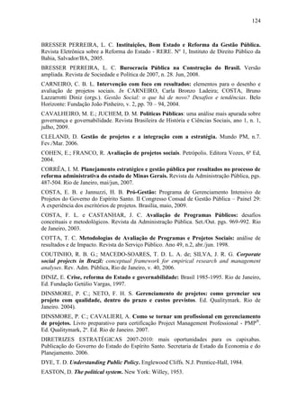 124



BRESSER PERREIRA, L. C. Instituições, Bom Estado e Reforma da Gestão Pública.
Revista Eletrônica sobre a Reforma do Estado - RERE. Nº 1, Instituto de Direito Público da
Bahia, Salvador/BA, 2005.
BRESSER PERREIRA, L. C. Burocracia Pública na Construção do Brasil. Versão
ampliada. Revista de Sociedade e Política de 2007, n. 28. Jun, 2008.
CARNEIRO, C. B. L. Intervenção com foco em resultados: elementos para o desenho e
avaliação de projetos sociais. In CARNEIRO, Carla Bronzo Ladeira; COSTA, Bruno
Lazzarrotti Diniz (orgs.). Gestão Social: o que há de novo? Desafios e tendências. Belo
Horizonte: Fundação João Pinheiro, v. 2, pp. 70 – 94, 2004.
CAVALHEIRO, M. E.; JUCHEM, D. M. Políticas Públicas: uma análise mais apurada sobre
governança e governabilidade. Revista Brasileira de História e Ciências Sociais, ano 1, n. 1,
julho, 2009.
CLELAND, D. Gestão de projetos e a integração com a estratégia. Mundo PM, n.7.
Fev./Mar. 2006.
COHEN, E.; FRANCO, R. Avaliação de projetos sociais. Petrópolis. Editora Vozes, 6ª Ed,
2004.
CORRÊA, I. M. Planejamento estratégico e gestão pública por resultados no processo de
reforma administrativa do estado de Minas Gerais. Revista da Administração Pública, pgs.
487-504. Rio de Janeiro, mai/jun, 2007.
COSTA, E. B. e Jannuzzi, H. B. Pró-Gestão: Programa de Gerenciamento Intensivo de
Projetos do Governo do Espírito Santo. II Congresso Consad de Gestão Pública – Painel 29:
A experiência dos escritórios de projetos. Brasília, maio, 2009.
COSTA, F. L. e CASTANHAR, J. C. Avaliação de Programas Públicos: desafios
conceituais e metodológicos. Revista da Administração Pública. Set./Out. pgs. 969-992. Rio
de Janeiro, 2003.
COTTA, T. C. Metodologias de Avaliação de Programas e Projetos Sociais: análise de
resultados e de Impacto. Revista do Serviço Público. Ano 49, n.2, abr./jun. 1998.
COUTINHO, R. B. G.; MACEDO-SOARES, T. D. L. A. de; SILVA, J. R. G. Corporate
social projects in Brazil: conceptual framework for empirical research and management
analyses. Rev. Adm. Pública, Rio de Janeiro, v. 40, 2006.
DINIZ, E. Crise, reforma do Estado e governabilidade: Brasil 1985-1995. Rio de Janeiro,
Ed. Fundação Getúlio Vargas, 1997.
DINSMORE, P. C.; NETO, F. H. S. Gerenciamento de projetos: como gerenciar seu
projeto com qualidade, dentro do prazo e custos previstos. Ed. Qualitymark. Rio de
Janeiro. 2004).
DINSMORE, P. C.; CAVALIERI, A. Como se tornar um profissional em gerenciamento
de projetos. Livro preparativo para certificação Project Management Professional - PMP®.
Ed. Qualitymark, 2ª. Ed. Rio de Janeiro. 2007.
DIRETRIZES ESTRATÉGICAS 2007-2010: mais oportunidades para os capixabas.
Publicação do Governo do Estado do Espírito Santo. Secretaria de Estado da Economia e do
Planejamento. 2006.
DYE, T. D. Understanding Public Policy. Englewood Cliffs. N.J. Prentice-Hall, 1984.
EASTON, D. The political system. New York: Willey, 1953.
 