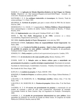 126



HAMLIN, C. A Aplicação do Método Hipotético-Dedutivo de Karl Popper às Ciências
Sociais. Disponível em http://quecazzo.blogspot.com/search/label/Popper. Acessado em
23.03.2011. Postado em outubro de 2007.
HAYWARD, J. E. S. Les politiques industrielles et économiques. In: Grawitz. Traité de
science politique. V. 4. Paris, 1985.
HELDMAN, K. Gerência de projetos: guia para o exame oficial do PMI. Rio de Janeiro:
Elsevier, 2006.
HEIDEMANN, F. G.; SALM, J. F. (organizadores). Políticas Públicas e Desenvolvimento:
bases epistemológicas e modelos de análise. Editora Universidade de Brasília. 2ª Edição.
Brasília, 2010.
HILL, M. Implementação: uma visão geral. Coletânea ENAP, vol. 2. 2006.
HOOD, C. The New Public Management in the 1980s: variations on a theme.
Accountability, Organizations and Society, v. 20, 1995.
ISO 10006. Guideline Quality in Project Management. www.ansi.org. 2003.
INSTITUTO ETHOS, Indicadores Ethos de responsabilidade Social Empresarial. São
Paulo, 2006.
JAYME, A.C. et al. Gestão de Portfólio de projetos – Qual é o fator crítico para a gestão
de portfólio de projetos no setor público e privado? Monografia de pós-graduação.
Fundação Getúlio Vargas. Curitiba. 2006
JENKINS, W. I. Policy analysis: a political and organisational perspective. London, 1978.

JONES, C. O. An introduction to the study of public policy. Boston: Duxbury, 1977.

JUNIOR, SADY D. S. Relação entre os fatores críticos para a maturidade em
gerenciamento de projetos e a gestão estratégica organizacional. Dissertação de mestrado.
Faculdade de Administração, Contabilidade e Economia – Pontífica Universidade Católica do
Rio Grande do Sul. Porto Alegre. 2009.

KAPLAN, A. A conduta na pesquisa. S. Paulo: EDUSP, 1980.
KERZNER, H. Gestão de Projetos: as melhores práticas. Porto Alegre, Editora Bookman, 2ª
Ed, 2006.
LAKATOS, E. M; MARCONI, M. A. Metodologia científica. Editora Atlas. 2ª Ed. São
Paulo. 1991.
LAKATOS, E. M.; MARCONI, M. A. Técnicas de pesquisa. Editora Atlas. 5ª ed. São Paulo.
2002.
LACERDA, R. T. O. O sucesso em gerenciamento de projetos: a estruturação de um
modelo de avaliação a partir de uma visão construtivista. Dissertação de mestrado.
Universidade Federal de Santa Catarina. Dep. de Engenharia de Produção. Florianópolis,
2009.
LADEIRA, L. C. O desafio do gerenciamento informacional no setor público: lições
aprendidas do GERAES no Governo do Estado de Minas Gerais. II Congresso de Gestão
Pública do CONSAD. Brasília, maio de 2009.
 