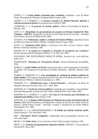 127



LEMOS, C. S. Gestão pública orientada para resultados: avaliando o caso de Minas
Gerais. Dissertação de Mestrado. Fundação Getúlio Vargas, 2009.
LEMOS, C. S. e MARINI, C. A estrutura narrativa de Michael Barzelay aplicada à
reforma gerencial no Brasil: um estudo de caso. ENPAG, 2008.
LINDBLOM, C. E. O processo de decisão política. Editora Universidade de Brasília.
Brasília, 1981.
LOTT, V. F. Maturidade em gerenciamento de projetos no Sistema Estadual de Meio
Ambiente – SISEMA. Monografia, Escola de Governo Paulo Neves de Carvalho – Fundação
João Pinheiro. Governo de Minas Gerais. 2008.
LUSTOSA, P. H. Elaboração, Análise e Avaliação de Projetos Públicos. Apostila do Curso
de MBA em Gestão de Políticas Públicas. Fundação Getúlio Vargas, 2004.
LYNN, L. E. Designing Public Policy: a Casebook on the Role of Policy Analysis. Santa
Monica. California. Goodyear, 1980.
MAKÓN, M. P. La gestión por resultados es sinónimo de presupuesto por resultados?
Revista Internacional de Presupuesto Público. N. 66. Mar./Abr. 2008.
MANAGING FOR DEVELOPMENT RESULTS (MfDR). Acessível em: www.mfdr.org.
junho, 2011.
MARRAKECH. Managing for Development Results. Second International Roundtable,
2004.
MARINI, C. Gestão Pública no Brasil: temas preservados e temas emergentes na formação
da agenda. VII Congresso da Associação de Estudos Brasileiros - BRASA. Brasília, junho
2004.
MARINI, C.; MARTINS, H. F. Uma metodologia de avaliação de políticas públicas de
gestão pública. XI Congresso Internacional del CLAD sobre La Reforma del Estado y de La
Administracion Pública. Ciudad de Guatemala, nov. 2006.
MARTINS, H. F. Administração para o Desenvolvimento: a relevância em busca da
disciplina. Revista do Consad. Ano 1, nº 1. Abril, 2004.
MARTINS, H. F. Gestão de recursos públicos: orientação para resultados e accountability.
Seminário Repensando o Estado em Cabo Verde, Cidade da Praia, Cabo Verde, 2002.
MARTINS H. F.; MARINI, C. e outros. Um Guia de Governança para Resultados na
Administração Pública. Publix Editora, 2010.
MARTINS, S. R. B. Balanço 2007/8 Projetos de Melhoria da Gestão do Estado do Rio de
Janeiro. SEPLAG/RJ (Secretaria de Planejamento e Gestão do Governo do Estado do Rio de
Janeiro). LXXII Fórum Consad – Seminário Avanços e Perspectivas da Gestão Pública.
Florianópolis. Nov. 2008.
MAZZOTI, A. J. A.; GEWANDSZNAJDER, F. O método nas ciências naturais sociais.
Editora Pioneira. 2ª Ed. São Paulo. 1999.
MBC - Movimento Brasil Competitivo. Organização não governamental acessível em:
www.mbc.org.br.
MEAD, L. M. Public Policy: Vision, Potential, Limits. Policy Currents. February, 1995.
MEHL, T. G. Evolução do planejamento regional no Brasil. UNIFACS - Universidade de
Salvador/BA. Maio, 2002.
 