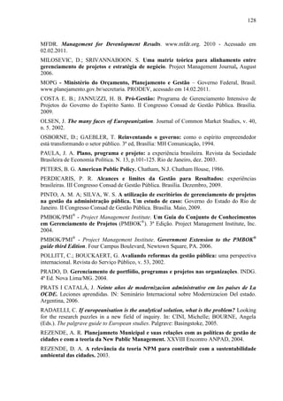 128



MFDR. Management for Devenlopment Results. www.mfdr.org. 2010 - Acessado em
02.02.2011.
MILOSEVIC, D.; SRIVANNABOON. S. Uma matriz teórica para alinhamento entre
gerenciamento de projetos e estratégia de negócio. Project Management Journal, August
2006.
MOPG - Ministério do Orçamento, Planejamento e Gestão – Governo Federal, Brasil.
www.planejamento.gov.br/secretaria. PRODEV, acessado em 14.02.2011.
COSTA E. B.; JANNUZZI, H. B. Pró-Gestão: Programa de Gerenciamento Intensivo de
Projetos do Governo do Espírito Santo. II Congresso Consad de Gestão Pública. Brasília.
2009.
OLSEN, J. The many faces of Europeanization. Journal of Common Market Studies, v. 40,
n. 5. 2002.
OSBORNE, D.; GAEBLER, T. Reinventando o governo: como o espírito empreendedor
está transformando o setor público. 3ª ed, Brasília: MH Comunicação, 1994.
PAULA, J. A. Plano, programa e projeto: a experiência brasileira. Revista da Sociedade
Brasileira de Economia Política. N. 13, p.101-125. Rio de Janeiro, dez. 2003.
PETERS, B. G. American Public Policy. Chatham, N.J. Chatham House, 1986.
PERDICARIS, P. R. Alcances e limites da Gestão para Resultados: experiências
brasileiras. III Congresso Consad de Gestão Pública. Brasília. Dezembro, 2009.
PINTO, A. M. A; SILVA, W. S. A utilização de escritórios de gerenciamento de projetos
na gestão da administração pública. Um estudo de caso: Governo do Estado do Rio de
Janeiro. II Congresso Consad de Gestão Pública. Brasília. Maio, 2009.
PMBOK/PMI® - Project Management Institute. Um Guia do Conjunto de Conhecimentos
em Gerenciamento de Projetos (PMBOK®). 3ª Edição. Project Management Institute, Inc.
2004.
PMBOK/PMI® - Project Management Institute. Government Extension to the PMBOK®
guide third Edition. Four Campus Boulevard, Newtown Square, PA. 2006.
POLLITT, C.; BOUCKAERT, G. Avaliando reformas da gestão pública: uma perspectiva
internacional. Revista do Serviço Público, v. 53, 2002.
PRADO, D. Gerenciamento de portfólio, programas e projetos nas organizações. INDG.
4ª Ed. Nova Lima/MG. 2004.
PRATS I CATALÁ, J. Neinte años de modernizacion administrative em los países de La
OCDE. Leciones aprendidas. IN: Seminário Internacional sobre Modernizacion Del estado.
Argentina, 2006.
RADAELLI, C. If europeanisation is the analytical solution, what is the problem? Looking
for the research puzzles in a new field of inquiry. In: CINI, Michelle; BOURNE, Angela
(Eds.). The palgrave guide to European studies. Palgrave: Basingstoke, 2005.
REZENDE, A. R. Planejamneto Municipal e suas relações com as políticas de gestão de
cidades e com a teoria da New Public Management. XXVIII Encontro ANPAD, 2004.
REZENDE, D. A. A relevância da teoria NPM para contribuir com a sustentabilidade
ambiental das cidades. 2003.
 