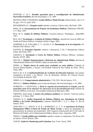 129



REZENDE, F. da C. Desafios gerenciais para a reconfiguração da administração
burocrática brasileira. Revista Sociologias, n. 21. 2009.
REVISTA ÉPOCA NEGÓCIOS. Gestão Pública à Moda Privada. Editora Globo. Ano 4, nº
40, pgs. 124-133, junho 2010.
RICHARDSON, R. J. Pesquisa social: métodos e técnicas. Editora Atlas. São Paulo. 1999.
ROSA, M. O. Gerenciamento de Projetos em Instituições Públicas. PMInforma, PMI-DF,
n. V. Maio. 2007.
RUA, M. G. Análise de Políticas Públicas: Conceitos Básicos. Washington , Indes/BID,
1997.
RUA, M G. Formulação e Avaliação de Políticas Públicas. Apostila do Curso de MBA em
Gestão de Políticas Públicas. Fundação Getúlio Vargas, 2004.
SAMPIERI, R. H; COLLADO, C. F.; LUCIO, P. B. Metodologia de la investigación. Ed.
McGraw-Hill. México. 1991.
SANTOS, M. Economia Espacial: crônicas e alternativas. 2 Ed. 1ª Reimpressão. Editora
Edusp. São Paulo, 2007.
SARAIVA, E. Introdução à Teoria da Política Pública. Políticas Públicas, coletânea.
Brasília. ENAP, 2006.
SECCHI, L. Modelos Organizacionais e Reformas da Administração Pública. Revista da
Administração Pública FGV-EBAPE, edição de maró/abril, 2009.
SERRA, A. Modelo aberto de gestão para resultados no setor público. Tradução de
Ernesto Montes-Bradley y Estayes. Universidade Federal do Rio Grande do Norte. 140 p.
Natal, 2008.
SILVA, M. A. R. A institucionalização da Avaliação da Educação Superior: uma análise
comparativa do Brasil e do México. Tese de doutorado. Instituto de Ciências Sociais.
Universidade de Brasília. 2007.
SIMON, H. A. Comportamento administrativo. 2ª Ed. FGV. Rio de Janeiro, 1971.
SOUZA, C. Políticas Públicas: uma revisão da literatura. Revista Sociologias, n. 16. 2006.
SUBIRATS, J. e QUINTANA, I. Hacia la segunda descentralización en España ¿son los
municipios parte de la solución? los claroscuros de la descentralización local. Instituto de
Políticas Públicas e Governo. Universidade Autônoma de Barcelona, 2005.
THOENIG, Jean-Claude. L`analyse dês politiques publiques. In: Grawitz. Traité de science
politique. V. 4. Paris, 1985.
TINOCO, D. S. Análise Sequencial de Políticas Públicas nas Abordagens da Ciência
Política e da Gestão (Management). Cadernos EBAPE.BR v. 8, nº 1, artigo 11, Rio de
Janeiro, 2010.
TOSCANO, T. C.; SOUZA, P. B. B. e BARRENCE, A. V. S. A experiência do Project
Management Offices Central do Estado de Minas Gerais: a busca da maturidade em
gerenciamento de projetos governamentais. XIII Congresso Internacional del CLAD sobre la
Reforma del Estado y de la Administración Pública. Buenos Aires. Argentina. 2008.
TROSA, S. Gestão pública por resultados: quando o estado se compromete. Ed. Revan, Rio
de Janeiro. ENAP, Brasília. 2001.
UNICEF. Guide for Monitoring and Evaluation. New York: Unicef, 1990.
 