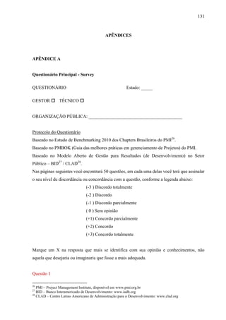 131



                                           APÊNDICES




APÊNDICE A


Questionário Principal - Survey

QUESTIONÁRIO                                            Estado: _____

GESTOR  TÉCNICO 


ORGANIZAÇÃO PÚBLICA: _________________________________________


Protocolo do Questionário
Baseado no Estudo de Benchmarking 2010 dos Chapters Brasileiros do PMI26.
Baseado no PMBOK (Guia das melhores práticas em gerenciamento de Projetos) do PMI.
Baseado no Modelo Aberto de Gestão para Resultados (de Desenvolvimento) no Setor
Público – BID27 / CLAD28.
Nas páginas seguintes você encontrará 50 questões, em cada uma delas você terá que assinalar
o seu nível de discordância ou concordância com a questão, conforme a legenda abaixo:
                                (-3 ) Discordo totalmente
                                (-2 ) Discordo
                                (-1 ) Discordo parcialmente
                                ( 0 ) Sem opinião
                                (+1) Concordo parcialmente
                                (+2) Concordo
                                (+3) Concordo totalmente


Marque um X na resposta que mais se identifica com sua opinião e conhecimentos, não
aquela que desejaria ou imaginaria que fosse a mais adequada.


Questão 1

26
   PMI – Project Management Institute, disponível em www.pmi.org.br
27
   BID – Banco Interamericado de Desenvolvimento: www.iadb.org
28
   CLAD – Centro Latino Americano de Administração para o Desenvolvimento: www.clad.org
 