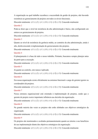 132



A organização na qual trabalho reconhece a necessidade da gestão de projetos, não havendo
resistência ao gerenciamento de projetos em todos os níveis funcionais.
Discordo totalmente (-3 ) (-2 ) (-1 ) ( 0 ) (+1) (+2) (+3) Concordo totalmente
Questão 2
Pode-se dizer que o nível de resistência da alta administração é baixo, não configurando um
entrave ao gerenciamento de projetos.
Discordo totalmente (-3 ) (-2 ) (-1 ) ( 0 ) (+1) (+2) (+3) Concordo totalmente
Questão 3
Quanto ao nível de resistência da gerência média, ao contrário da alta administração, ainda é
alto, desfavorecendo à implementação do gerenciamento dos projetos.
Discordo totalmente (-3 ) (-2 ) (-1 ) ( 0 ) (+1) (+2) (+3) Concordo totalmente
Questão 4
O planejamento é a base de todo o nosso trabalho. Portanto, buscamos sempre planejar antes
de partir para a execução.
Discordo totalmente (-3 ) (-2 ) (-1 ) ( 0 ) (+1) (+2) (+3) Concordo totalmente
Questão 5
Já quanto ao controle, este nunca é aplicado.
Discordo totalmente (-3 ) (-2 ) (-1 ) ( 0 ) (+1) (+2) (+3) Concordo totalmente
Questão 6
Em nossa organização existe oficialmente na estrutura funcional o cargo de gerente (gestor ou
coordenador) de projetos.
Discordo totalmente (-3 ) (-2 ) (-1 ) ( 0 ) (+1) (+2) (+3) Concordo totalmente
Questão 7
Nossa estrutura organizacional está orientada à implementação de projetos, sendo que o
gerente de projeto exerce importante influência nas decisões da organização.
Discordo totalmente (-3 ) (-2 ) (-1 ) ( 0 ) (+1) (+2) (+3) Concordo totalmente
Questão 8
Na grande maioria das vezes os projetos não estão alinhados aos objetivos estratégicos da
organização.
Discordo totalmente (-3 ) (-2 ) (-1 ) ( 0 ) (+1) (+2) (+3) Concordo totalmente
Questão 9
Os projetos são monitorados e avaliados permanentemente quanto ao retorno e aos benefícios
de sua implementação diante dos objetivos estratégicos da organização.
Discordo totalmente (-3 ) (-2 ) (-1 ) ( 0 ) (+1) (+2) (+3) Concordo totalmente
 