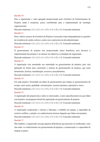 133



Questão 10
Para a organização o valor agregado proporcionado pelo Escritório de Gerenciamento de
Projetos ainda é incipiente, pouco contribuindo para a implementação da estratégia
organizacional.
Discordo totalmente (-3 ) (-2 ) (-1 ) ( 0 ) (+1) (+2) (+3) Concordo totalmente
Questão 11
Para o efetivo sucesso do Escritório de Projetos é necessário tratar adequadamente as questões
de resistência de caráter cultura e contar com o patrocínio da alta administração.
Discordo totalmente (-3 ) (-2 ) (-1 ) ( 0 ) (+1) (+2) (+3) Concordo totalmente
Questão 12
O gerenciamento de projetos tem proporcionado claros benefícios, pois favorece à
implementação dos projetos e ao alcance aos objetivos e estratégias da organização.
Discordo totalmente (-3 ) (-2 ) (-1 ) ( 0 ) (+1) (+2) (+3) Concordo totalmente
Questão 13
A organização vem aumentado sua maturidade no gerenciamento de projetos, pois vem
aplicando de forma mais consistente o sistema de gerenciamento de projetos, que reuni
ferramentas, técnicas, metodologias, recursos e procedimentos.
Discordo totalmente (-3 ) (-2 ) (-1 ) ( 0 ) (+1) (+2) (+3) Concordo totalmente
Questão 14
Em cada projeto é formatado um plano de gerenciamento que integra os gerenciamentos do
escopo, custo, prazo, qualidade, comunicações, recursos humanos, aquisições e riscos.
Discordo totalmente (-3 ) (-2 ) (-1 ) ( 0 ) (+1) (+2) (+3) Concordo totalmente
Questão 15
A organização não proporciona a todos os interessados, e mais especificamente aos que lidam
com projetos, um programa formal de capacitação em gerenciamento de projetos.
Discordo totalmente (-3 ) (-2 ) (-1 ) ( 0 ) (+1) (+2) (+3) Concordo totalmente
Questão 16
A organização compreende e valoriza a liderança, o trabalho em equipe, a capacidade de
resolver conflitos, a atitude e os conhecimentos técnicos daqueles que lidam com projetos.
Discordo totalmente (-3 ) (-2 ) (-1 ) ( 0 ) (+1) (+2) (+3) Concordo totalmente
Questão 17
Mas também, a organização enxerga algumas deficiências que precisam ser melhoradas, entre
elas estão: os conhecimentos em gerenciamento de projetos, a comunicação e a capacidade de
integrar as partes.
 