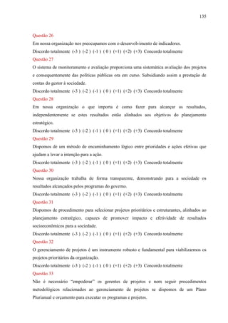 135



Questão 26
Em nossa organização nos preocupamos com o desenvolvimento de indicadores.
Discordo totalmente (-3 ) (-2 ) (-1 ) ( 0 ) (+1) (+2) (+3) Concordo totalmente
Questão 27
O sistema de monitoramento e avaliação proporciona uma sistemática avaliação dos projetos
e consequentemente das políticas públicas ora em curso. Subsidiando assim a prestação de
contas do gestor à sociedade.
Discordo totalmente (-3 ) (-2 ) (-1 ) ( 0 ) (+1) (+2) (+3) Concordo totalmente
Questão 28
Em nossa organização o que importa é como fazer para alcançar os resultados,
independentemente se estes resultados estão alinhados aos objetivos do planejamento
estratégico.
Discordo totalmente (-3 ) (-2 ) (-1 ) ( 0 ) (+1) (+2) (+3) Concordo totalmente
Questão 29
Dispomos de um método de encaminhamento lógico entre prioridades e ações efetivas que
ajudam a levar a intenção para a ação.
Discordo totalmente (-3 ) (-2 ) (-1 ) ( 0 ) (+1) (+2) (+3) Concordo totalmente
Questão 30
Nossa organização trabalha de forma transparente, demonstrando para a sociedade os
resultados alcançados pelos programas do governo.
Discordo totalmente (-3 ) (-2 ) (-1 ) ( 0 ) (+1) (+2) (+3) Concordo totalmente
Questão 31
Dispomos de procedimento para selecionar projetos prioritários e estruturantes, alinhados ao
planejamento estratégico, capazes de promover impacto e efetividade de resultados
socioeconômicos para a sociedade.
Discordo totalmente (-3 ) (-2 ) (-1 ) ( 0 ) (+1) (+2) (+3) Concordo totalmente
Questão 32
O gerenciamento de projetos é um instrumento robusto e fundamental para viabilizarmos os
projetos prioritários da organização.
Discordo totalmente (-3 ) (-2 ) (-1 ) ( 0 ) (+1) (+2) (+3) Concordo totalmente
Questão 33
Não é necessário “empoderar” os gerentes de projetos e nem seguir procedimentos
metodológicos relacionados ao gerenciamento de projetos se dispomos de um Plano
Plurianual e orçamento para executar os programas e projetos.
 