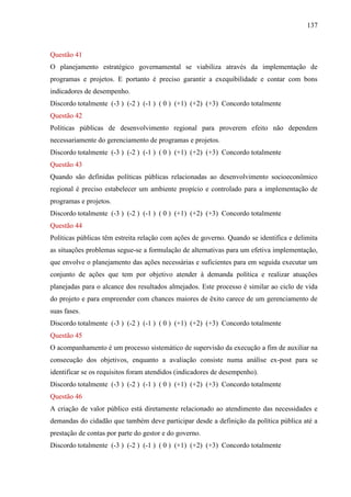 137



Questão 41
O planejamento estratégico governamental se viabiliza através da implementação de
programas e projetos. E portanto é preciso garantir a exequibilidade e contar com bons
indicadores de desempenho.
Discordo totalmente (-3 ) (-2 ) (-1 ) ( 0 ) (+1) (+2) (+3) Concordo totalmente
Questão 42
Políticas públicas de desenvolvimento regional para proverem efeito não dependem
necessariamente do gerenciamento de programas e projetos.
Discordo totalmente (-3 ) (-2 ) (-1 ) ( 0 ) (+1) (+2) (+3) Concordo totalmente
Questão 43
Quando são definidas políticas públicas relacionadas ao desenvolvimento socioeconômico
regional é preciso estabelecer um ambiente propício e controlado para a implementação de
programas e projetos.
Discordo totalmente (-3 ) (-2 ) (-1 ) ( 0 ) (+1) (+2) (+3) Concordo totalmente
Questão 44
Políticas públicas têm estreita relação com ações de governo. Quando se identifica e delimita
as situações problemas segue-se a formulação de alternativas para um efetiva implementação,
que envolve o planejamento das ações necessárias e suficientes para em seguida executar um
conjunto de ações que tem por objetivo atender à demanda política e realizar atuações
planejadas para o alcance dos resultados almejados. Este processo é similar ao ciclo de vida
do projeto e para empreender com chances maiores de êxito carece de um gerenciamento de
suas fases.
Discordo totalmente (-3 ) (-2 ) (-1 ) ( 0 ) (+1) (+2) (+3) Concordo totalmente
Questão 45
O acompanhamento é um processo sistemático de supervisão da execução a fim de auxiliar na
consecução dos objetivos, enquanto a avaliação consiste numa análise ex-post para se
identificar se os requisitos foram atendidos (indicadores de desempenho).
Discordo totalmente (-3 ) (-2 ) (-1 ) ( 0 ) (+1) (+2) (+3) Concordo totalmente
Questão 46
A criação de valor público está diretamente relacionado ao atendimento das necessidades e
demandas do cidadão que também deve participar desde a definição da política pública até a
prestação de contas por parte do gestor e do governo.
Discordo totalmente (-3 ) (-2 ) (-1 ) ( 0 ) (+1) (+2) (+3) Concordo totalmente
 