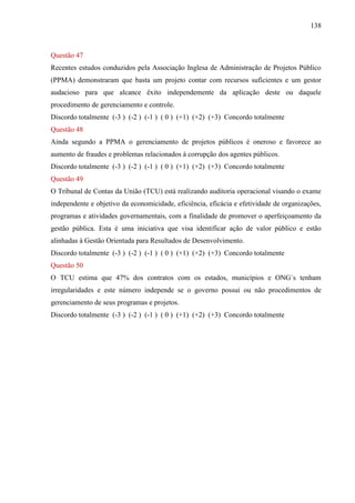 138



Questão 47
Recentes estudos conduzidos pela Associação Inglesa de Administração de Projetos Público
(PPMA) demonstraram que basta um projeto contar com recursos suficientes e um gestor
audacioso para que alcance êxito independemente da aplicação deste ou daquele
procedimento de gerenciamento e controle.
Discordo totalmente (-3 ) (-2 ) (-1 ) ( 0 ) (+1) (+2) (+3) Concordo totalmente
Questão 48
Ainda segundo a PPMA o gerenciamento de projetos públicos é oneroso e favorece ao
aumento de fraudes e problemas relacionados à corrupção dos agentes públicos.
Discordo totalmente (-3 ) (-2 ) (-1 ) ( 0 ) (+1) (+2) (+3) Concordo totalmente
Questão 49
O Tribunal de Contas da União (TCU) está realizando auditoria operacional visando o exame
independente e objetivo da economicidade, eficiência, eficácia e efetividade de organizações,
programas e atividades governamentais, com a finalidade de promover o aperfeiçoamento da
gestão pública. Esta é uma iniciativa que visa identificar ação de valor público e estão
alinhadas à Gestão Orientada para Resultados de Desenvolvimento.
Discordo totalmente (-3 ) (-2 ) (-1 ) ( 0 ) (+1) (+2) (+3) Concordo totalmente
Questão 50
O TCU estima que 47% dos contratos com os estados, municípios e ONG`s tenham
irregularidades e este número independe se o governo possui ou não procedimentos de
gerenciamento de seus programas e projetos.
Discordo totalmente (-3 ) (-2 ) (-1 ) ( 0 ) (+1) (+2) (+3) Concordo totalmente
 