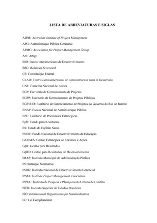 LISTA DE ABREVIATURAS E SIGLAS


AIPM: Australian Institute of Project Management
APG: Administração Pública Gerencial
APMG: Association for Project Management Group
Art.: Artigo
BID: Banco Interamericano de Desenvolvimento
BSC: Balanced Scorecard
CF: Constituição Federal
CLAD: Centro Latinoamericano de Administracion para el Desarrollo
CNJ: Conselho Nacional de Justiça
EGP: Escritório de Gerenciamento de Projetos
EGPP: Escritório de Gerenciamento de Projetos Públicos
EGP-RIO: Escritório de Gerenciamento de Projetos do Governo do Rio de Janeiro
ENAP: Escola Nacional de Administração Pública
EPE: Escritório de Prioridades Estratégicas
EpR: Estado para Resultados
ES: Estado do Espírito Santo
FNDE: Fundo Nacional de Desenvolvimento da Educação
GERAES: Gestão Estratégica de Recursos e Ações
GpR: Gestão para Resultados
GpRD: Gestão para Resultados de Desenvolvimento
IMAP: Instituto Municipal de Administração Pública
IN: Instrução Normativa
INDG: Instituto Nacional de Desenvolvimento Gerencial
IPMA: Institute Project Management Association
IPPUC: Instituto de Pesquisa e Planejamento Urbano de Curitiba
ISEB: Instituto Superior de Estudos Brasileiro
ISO: International Organization for Standardization
LC: Lei Complementar
 