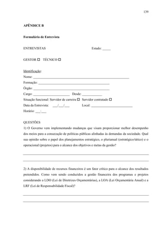 139



APÊNDICE B


Formulário de Entrevista


ENTREVISTAS                                        Estado: _____


GESTOR  TÉCNICO 


Identificação:
Nome: __________________________________________________________
Formação: ___________________________________________
Órgão: ______________________________________________
Cargo: ______________________ Desde: ____________
Situação funcional: Servidor de carreira  Servidor contratado 
Data da Entrevista:   ___/___/___           Local: _________________________
Horário: ___:___


QUESTÕES
1) O Governo vem implementando mudanças que visam proporcionar melhor desempenho
dos meios para a consecução de políticas públicas alinhadas às demandas da sociedade. Qual
sua opinião sobre o papel dos planejamentos estratégico, o plurianual (estratégico/tático) e o
operacional (projetos) para o alcance dos objetivos e metas da gestão?




2) A disponibilidade de recursos financeiros é um fator crítico para o alcance dos resultados
pretendidos. Como vem sendo conduzidos a gestão financeira dos programas e projetos
considerando a LDO (Lei de Diretrizes Orçamentárias), a LOA (Lei Orçamentária Anual) e a
LRF (Lei de Responsabilidade Fiscal)?
 