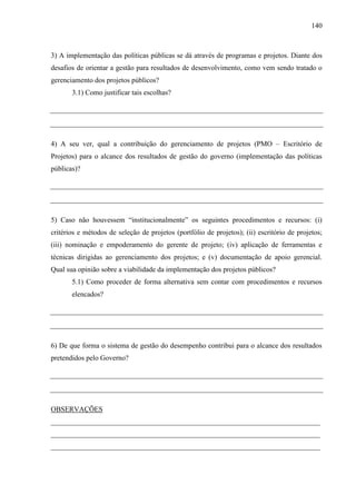 140



3) A implementação das políticas públicas se dá através de programas e projetos. Diante dos
desafios de orientar a gestão para resultados de desenvolvimento, como vem sendo tratado o
gerenciamento dos projetos públicos?
       3.1) Como justificar tais escolhas?




4) A seu ver, qual a contribuição do gerenciamento de projetos (PMO – Escritório de
Projetos) para o alcance dos resultados de gestão do governo (implementação das políticas
públicas)?




5) Caso não houvessem “institucionalmente” os seguintes procedimentos e recursos: (i)
critérios e métodos de seleção de projetos (portfólio de projetos); (ii) escritório de projetos;
(iii) nominação e empoderamento do gerente de projeto; (iv) aplicação de ferramentas e
técnicas dirigidas ao gerenciamento dos projetos; e (v) documentação de apoio gerencial.
Qual sua opinião sobre a viabilidade da implementação dos projetos públicos?
       5.1) Como proceder de forma alternativa sem contar com procedimentos e recursos
       elencados?




6) De que forma o sistema de gestão do desempenho contribui para o alcance dos resultados
pretendidos pelo Governo?




OBSERVAÇÕES
___________________________________________________________________________
___________________________________________________________________________
___________________________________________________________________________
 