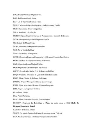 LDO: Lei de Diretrizes Orçamentária
LOA: Lei Orçamentária Anual
LRF: Lei de Responsabilidade Fiscal
MARE: Ministério da Administração e da Reforma do Estado
MBC: Movimento Brasil Competitivo
M&A: Monitoria e Avaliação
MEPCP: Metodologia Estruturada de Planejamento e Controle de Projetos
MfDR: Management for Develonpment Results
MG: Estado de Minas Gerais
MOG: Ministério do Orçamento e Gestão
NGP: Nova Gestão Pública
NPM: New Public Management
OCDE: Organização para a Cooperação e o Desenvolvimento Econômico
ODM: Objetivo de Desenvolvimento do Milênio
ONU: Organização das Nações Unidas
OOR: Orçamento Orientado para Resultados
OSCIP: Organização Social Civil de Interesse Público
PBQP: Programa Brasileiro da Qualidade e Produtividade
PDRE: Plano Diretor da Reforma do Estado
PMBOK: Project Management Body of Knowledge
PMDI: Plano Mineiro de Desenvolvimento Integrado
PMI: Project Management Institute
PP: Política Pública
PPA: Plano Plurianual
PPAG: Plano Plurianual de Ação Governamental
PRODEV: Programa de Estratégia e Plano de Ação para a Efetividade do
Desenvolvimento no Brasil
RJ: Estado do Rio de Janeiro
SEGEP: Secretaria Extraordinária de Gerenciamento de Projetos
SEPLAG: Secretaria de Estado do Planejamento e Gestão
 