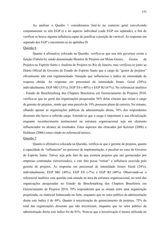 151



       Ao analisar o Quadro 1 consideramos fazê-lo no contexto geral (envolvendo
conjuntamente os três EGP`s) e no aspecto individual (cada EGP em separado), a fim de
verificar se houve alguma influência capaz de justificar a posição da variável. As respostas em
separado dos EGP`s encontram-se no apêndice D.
Questão 6
       Quanto à afirmativa colocada na Questão, verifica-se que nos três governos existe a
função (Tabela 6), sendo denominado Monitor de Projetos em Minas Gerais,           Gestor     de
Projetos no Espírito Santo e Analista de Projetos no Rio de Janeiro, mas verificou-se junto ao
Diário Oficial do Governo do Estado do Espírito Santo que o cargo de “gestor de projetos”
oficialmente não está regulamentado. Situação que influenciou o índice de intensidade da
resposta obtida. As respostas em percentual de intensidade foram: Geral (20%);
individualmente, EGP MG (33%), EGP ES (-40%) e EGP RJ (67%). No referencial analítico
– Estudo de Benchmarking dos Chapters Brasileiros em Gerenciamento de Projetos 2010,
verifica-se que no geral das organizações pesquisadas 56% delas citaram que existe o cargo
de gerente de projetos, sendo que uma parcelo de 19% possuem plano de carreira. No entanto,
olhando apenas as organizações públicas da administração direta, 76% dos respondentes
disseram não haver o referido cargo. Entende-se que o cargo é importante e sua oficialização
enquanto reconhecimento institucional na estrutura organizacional seja um elemento
influenciador no alcance de resultados. Estes aspectos são elencados por Kerzner (2006) e
Heldman (2006) como citado no referencial teórico.
Questão 7
       Quanto à afirmativa colocada na Questão, verifica-se que o gerente de projetos, quanto
à capacidade de “influenciar” no processo de implementação, é peculiar no caso do Governo
do Espírito Santo. Talvez seja pelo fato de que existem projetos que são gerenciados por
empresas contratadas (terceirizados), e este fato possa “retirar” a influência exercida pelo
gerente de projetos. As respostas em percentual de intensidade foram: Geral (24%);
individualmente, EGP MG (40%), EGP ES (-7%) e EGP RJ (40%). Observando-se o
referencial analítico esta questão está situada na área da estrutura organizacional, no total das
organizações pesquisadas no Estudo de Benchmarking dos Chapters Brasileiros em
Gerenciamento de Projetos 2010, 70% responderam que se situam entre uma organização
projetizada, ou matricial balanceada ou forte, enquanto que no setor público da administração
direta este índice é de 48%. Quanto à terceirização do gerenciamento de projetos, 75% do
total das organizações disseram que não terceirizam, enquanto que no setor público da
administração direta este índice foi de 81%. Nota-se que a terceirização é menos utilizada no
 