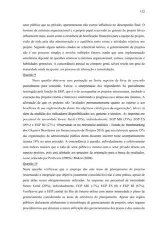 152



setor público que no privado, aparentemente não exerce influência no desempenho final. O
formato da estrutura organizacional e o próprio papel reservado ao gerente do projeto talvez
influenciem mais, assim como a existência de bonificação financeira para a equipe do projeto,
visão do todo pela alta administração e o equilíbrio entre rotina e atividades relativas aos
projeto. Segundo alguns autores citados no referencial teórico, o gerenciamento de projetos
não é um processo simples e envolve múltiplos fatores, sendo que uma implementação
satisfatória depende de questões relativas à estrutura organizacional, cultura, competências e
habilidades gerenciais. A concordância parcial no cômputo geral, talvez revele um grau de
maturidade ainda incipiente, em processo de afirmação e consolidação.
Questão 9
       Nesta questão obteve-se uma pontuação no limite superior da faixa de concordo
parcialmente para concordo. Talvez, a interpretação dos respondentes foi parcialmente
restringida pela função do EGP, que é o de acompanhar os projetos estruturantes, medindo a
execução dos projetos (metas e marcos) e sinalizando o progresso ou o atraso dos mesmos. A
afirmação de que os projetos são “avaliados permanentemente quanto ao retorno e aos
benefícios de sua implementação diante dos objetivos estratégicos da organização”, talvez vá
além da medição dos indicadores disponibilizados aos gestores e técnicos. As respostas em
percentual de intensidade foram: Geral (33%); individualmente, EGP MG (33%), EGP ES
(40%) e EGP RJ (27%). Observando-se no referencial analítico - Estudo de Benchmarking
dos Chapters Brasileiros em Gerenciamento de Projetos 2010, que setorialmente apenas 15%
das organizações da administração pública direta disseram incorrer neste acompanhamento
(contra 19% no setor privado). A concordância à questão, individualmente e coletivamente
com índices maiores que o todo do setor público e mesmo com o setor privado denota um
aspecto positivo, pois está alinhado aos preceitos da orientação para a busca de resultados,
como colocado por Perdicaris (2009) e Makón (2008).
Questão 14
Nesta questão verifica-se que o emprego das oito áreas do planejamento de projetos
(excetuando a integração que objetiva justamente consolidá-los) não é uma prática, apesar de
parte delas serem obrigatoriamente utilizadas. As respostas em percentual de intensidade
foram: Geral (20%); individualmente, EGP MG (-7%), EGP ES (0) e EGP RJ (67%).
Verifica-se que o EGP central do Rio de Janeiro utiliza com maior intensidade o plano de
gerenciamento considerando as áreas de referência do planejamento. Apesar dos órgãos
públicos declararem alinhamento à metodologia de gerenciamento de projetos, estes seguem
procedimentos que denotam a maior utilização dos gerenciamentos dos prazos e dos custos do
 