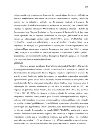 153



projeto, seguido pelo gerenciamento do escopo, das comunicações e dos riscos (verificados na
aplicação do Questionário de Recursos Utilizados no Gerenciamento de Projetos). Observa-se
também que os indicadores utilizados são de execução (medindo a transcurso da
implementação), de eficiência (comparando o executado ao planejado) e de economicidade
(aferindo os recursos utilizados). Observando-se no referencial analítico - Estudo de
Benchmarking dos Chapters Brasileiros em Gerenciamento de Projetos 2010, de fato estes
fatores aparecem com as seguintes intensidades de utilização (geral/específico ao setor
público da administração direta): prazo (98,4%/100%), escopo (96,5%/83%), custo
(85,5%/67%), comunicação (67,6%/44%) e riscos (67,3%/50%). Carneiro (2004) cita a
importância da definição e do gerenciamento do escopo para a devida implementação das
políticas públicas, assim como o controle dos prazos e dos custos. Rua (2004) e Lustosa
(2004) reforçam a necessidade da avaliação enquanto se implementa a política pública,
caracterizando um monitoramento analítico do progresso do projeto, que pode ser observado
pelo emprego dos gerenciamentos identificados.
Questão 27
       Observa-se que esta questão está de certa forma relacionada à Questão 14. Diz respeito
à gestão para resultado no quesito avaliação e visa identificar a presença e a condição do
desenvolvimento dos componentes do ciclo de gestão vinculados ao processo de avaliação da
ação do governo. Conforme a análise das respostas em separado do percentual de intensidade
é possível inferir que no Estado do Rio de Janeiro ainda tal mecanismo de medição não está
consubstanciado. Talvez seja porque tenha sido o último Estado de nossa pesquisa a aderir à
metodologia, não passando oficialmente por um ciclo de avaliação (ciclo do PPA). As
respostas em percentual foram: Geral (27%); individualmente, EGP MG (27%), EGP ES
(53%) e EGP RJ (-20%). Ao observar o tópico avaliação de políticas públicas, parte
integrante do referencial teórico, nota-se que a avaliação é um importante recurso de gestão,
tanto que está integrada no processo de implementação de políticas públicas, como colocado
por Aguilar e Ander-Egg (1994) apud Cotta (1998) que sugere uma tríplice distinção em sua
classificação, uma de pertinência formal e conceitual, outra de monitoramento do processo e
por fim, de obtenção de resultados. No modelo BID/CLAD (2007) a avaliação é o quinto
elemento, fundamental para o sistema de gestão para resultados. A resposta consolidada dos
respondentes denota que a concordância esperada, que ganha ênfase nos resultados
alcançados nas questões 35 e 38 que obtiveram 93% e 82% de concordância respectivamente,
situando-se na faixa de concordo totalmente e na questão 45 com 64%, na faixa de concordo.
 