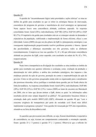 154



Questão 29
       A questão do “encaminhamento lógico entre prioridades e ações efetivas” se situa no
âmbito da gestão para resultados no que se refere às estratégias básicas de intervenção,
consistência do programa de governo e transferência do nível estratégico ao operacional.
Neste aspecto houve uma concordância alinhada, conforme esperado. As respostas
consolidadas foram: Geral (24%); individualmente, EGP MG (24%), EGP ES (40%) e EGP
RJ (7%). O imperativo da gestão para resultados está em se conseguir atender às demandas e
expectativas da população, viabilizando a implementação de forma eficiente, eficaz e com
efetividade. Lemos (2009) cita que um dos pilares da GpR é o planejamento estratégico e sua
consequente implementação proporcionando resolver problemas presentes e futuros. Apesar
das peculiaridades e diferenças encontradas nos três governos, todos se alinharam
concordantemente. Comprova-se isso nas questões 31, 41 e 46 que obtiveram concordância
alinhada aos preceitos da GpR, como esperado, com resultados na ordem de 58, 82 e 76%,
respectivamente.
Questão 30
       Neste item a transparência na divulgação dos resultados se situa também no âmbito da
gestão para resultados nos quesitos referentes à avaliação, como: avaliação da produção e
determinação do valor público, a análise dos resultados estratégicos, dos impactos e das
mudanças parciais da ação do governo, prestação de contas e responsabilização da ação de
governo. Como os três governos pesquisados ainda estão se organizando para o atendimento
das premissas elencadas, talvez justifique o resultado desta questão, por ter ficado abaixo da
linha de tendência. As respostas consolidadas foram: Geral (20%); individualmente, EGP MG
(20%), EGP ES (53%) e EGP RJ (13%). Lemos (2009) ao tratar do encontro em Marrakech
em 2004, cita os itens que devem nortear a GpR, dentre os quais “as informações sobre
resultados devem estar sempre disponível ao público”. No questionário buscamos falsear a
orientação dada pelo modelo BID/CLAD (2007), afirmando na questão 40 que “com a
crescente exigência de transparência por parte da sociedade civil ficará mais difícil
implementar os programas e projetos”. Esta questão foi ressarçada por 93% dos respondentes,
situando-se na faixa da discordância total.


       As questões que provocaram uma inflexão, ou seja, ficaram desalinhadas à expectativa
de concordância, ou seja, tiveram um comportamento contrariando a orientação esperada,
foram: questão 23 (- 3 pontos) e questão 37 (- 2 pontos). Observa-se que a inflexão foi
 