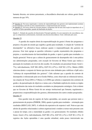 155



bastante discreta, em termos percentuais, a discordância observada em valores gerais foram
menores do que 10%.


 Questão 23: Na nossa organização o sistema de responsabilização dos gestores está implementado (contrato
de desempenho) e percebe-se mais empoderamento e comprometimento dos mesmos.
 Questão 37: Em nossa cultura de executar projetos e programas não há uma clara noção da importância de se
registrar as lições aprendidas, quando da finalização do projeto.

Quadro 2_ Relação das questões do Questionário Principal (apêndice A) com expectativa de concordância, mas
que se comportaram contrariamente, mostrando uma discreta discordância. Fonte: elaborado pelo autor.

Questão 23
        A questão diz respeito direto da responsabilização do gestor à frente dos programas e
projetos e faz parte do enredo que engloba a gestão para resultados. A citação do “contrato de
desempenho” na afirmativa busca endossar quanto à responsabilização dos gestores no
processo. Este item agrega as questões referentes à gestão orçamentária dos programas e
projetos, o reconhecimento da funcionalidade da gestão, o apoio à gestão para resultados e a
função gerencial. Nota-se que a cultura do gerenciamento do desempenho não é uma prática
nas administrações pesquisadas, com exceção do Governo de Minas Gerais que realiza a
pactuação de resultados em nível de alto escalão. Os resultados em percentual foram: Geral (-
7%); individualmente, EGP MG (80%), EGP ES (-67%) e EGP RJ (-33%). Makón (2008)
relaciona dentre o conjunto de fatores que devem estar alinhados para viabilizar a GpR está a
“cobrança de responsabilidade dos gestores”. Cabe salientar que a questão do contrato de
desempenho é referenciado pela nova Gestão Pública, como observado no referencial teórico,
nas citações de Trosa (2001) e Vilhena et al (2006) que salienta o surgimento dos contratos de
gestão e da pactualização de objetivos e metas com a finalidade explícita de orienta os órgãos
no atendimento das metas de resultados acordados no planejamento estratégico. Está evidente
que no Governo de Minas Gerais há um arranjo institucional que fomenta, regulamenta e
proporciona a responsabilização dos gestores, diferentemente dos outros estados pesquisados.
Questão 37
        Esta questão trata do registro de lições aprendidas, um assunto que permeia tanto o
gerenciamento de projetos (PMBOK, 2004), quanto à gestão para resultados – orientação para
resultados (BID/CLAD, 2007). A inflexão da expectativa de resposta é sutil. Nota-se que este
advém de questões relacionadas à cultura organizacional e tendem a tornar mais presente com
o passar do tempo, com a maturidade na gestão e no gerenciamento. Os resultados obtidos
foram: Geral (-4%); individualmente, EGP MG (2%), EGP ES (-2%) e EGP RJ (-13%). O
registros das lições aprendidas é uma questão atitudinal, ainda pouco interiorizada nas
 