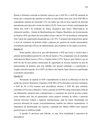 158



Quanto à afirmativa colocada na Questão, notou-se que o EGP ES e o EGP RJ opinaram de
forma que o somatório das opiniões em ambos os casos deram soma zero. Já no EGP MG os
respondentes optaram por discordar (-27), um índice que está no terço superior do discordo
parcialmente para discordo e acima da média (-25,22). Neste caso é notória a participação dos
outros dois EGP`s na resultante do índice, puxando-o para baixo. Observando-se no
referencial analítico - Estudo de Benchmarking dos Chapters Brasileiros em Gerenciamento
de Projetos 2010, que dentro do setor público há por volta de 33% de resistência, contrapondo
com o geral das organizações pesquisada que é de 19%. A pesquisa não proporcionou apurar
o nível de resistência da gerência média, composta por gestores do escalão intermediário,
normalmente partícipes efetivos da implementação, que encontram-se nos órgãos executores.
Questão 15
       Nesta questão, observou-se que individualmente o EGP que trouxe a variável para o
patamar da discordância parcial foi o do Rio de Janeiro (-7%), comparando com os resultados
individuais de Minas Gerais (-33%) e o Espírito Santo (-27%). Nota-se, pela Tabela 6, que no
EGP RJ não há uma política institucional de capacitação de recursos humanos na área de
gerenciamento de projetos, pois esse trabalha com pessoal contratado e a qualificação é
exigida como pré-requisito. Já os EGP`s de Minas e do Espírito Santo oferecem a qualificação
a servidores selecionados.
Questão 22
       Novamente, ao analisar os EGP`s separadamente se nota-se as diferenças no trato da
gestão dos recursos financeiros. Enquanto o EGP MG (-67%) discordou com certa veemência,
o EGP do ES (-13%) mostrou uma discordância discreta, o EGP RJ, pelo contrário,
concordou (47%) com a afirmativa. Talvez a posição do EGP Rio esteja relacionada à falta de
um alinhamento estrutural entre o planejamento e o orçamento em nível de governo central,
como também pelo fato de gerenciarem vários projetos oriundos de editais e parcerias
externas (Governo Federal e Agências Internacionais), onde há menor flexibilidade em
possíveis alterações do escopo, concomitantemente, também nas rubricas orçamentárias. A
importância da flexibilização dos recursos é apontado por Makón (2008) como requisito
gerencial para se viabilizar a GpR.
       A questão 21 provocou uma inflexão, ou seja, ficou desalinhada à expectativa de
discordância.
 