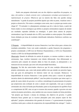 161



       Sendo esta pergunta relacionada com um dos objetivos específicos da pesquisa, ou
seja, o de analisar a relação existente entre o planejamento estratégico governamental e a
implementação de projetos. Observa-se que na maioria das falas esta questão emerge
naturalmente: “a gestão de projetos possibilita àqueles que estão na ponta, visualizar como o
projeto se desenvolve. Nós temos o estratégico como norte, mas é o projeto que mostra como
chegar lá”. “O norteador é o planejamento estratégico que dá a visão de futuro, a partir daí
foram criados os eixos estratégicos que definiu os projetos estruturadores (capazes de atender
aos resultados esperados definidos na estratégia). A partir desta carteira de projetos
estruturadores é que foi montado não só o PPA, mas também os outros projetos. Eles também
foram alinhados por áreas de resultados identificando indicadores finalísticos conforme sua
contribuição”.


2ª Pergunta      A disponibilidade de recursos financeiros é um fator crítico para o alcance dos
resultados pretendidos. Como vem sendo conduzidos a gestão financeira dos programas e
projetos considerando a LDO (Lei de Diretrizes Orçamentárias), a LOA (Lei Orçamentária
Anual) e a LRF (Lei de Responsabilidade Fiscal)?
Observação: Quando da definição da carteira de projetos, os mesmos recebem o status de
estruturante, logo, recebem tratamento com trâmite diferenciado. Esta diferenciação se
caracteriza pelo conjunto de atenções dadas às fases do projeto, ao planejamento e ao
transcurso de sua execução, que corre sob certa prioridade burocrática.
Respostas: Na fala dos entrevistados observa-se que há uma condição diferenciada dos
projetos estruturantes, que, como todo projeto público tem que atender aos preceitos legais,
mas que goza de prerrogativas de interesse maior em sua execução. Destaca-se: “a
disponibilidade de recursos financeiros é uma questão crítica para o sucesso de qualquer
iniciativa dentro da administração pública”; uma boa prática de projetos que temos aqui é a
gestão de custos dentro do governo e se utiliza a metodologia de gerenciamento de projetos
que proporciona uma avaliação de como o projeto está organizado, visto que os projetos
estruturados são a base da Gestão para Resultados; parte-se do pressuposto do equilíbrio fiscal
e o comprimento da LRF, uma vez que os recursos são escassos, quando o governo cria uma
carteira de projetos prioritários, estes também tem seus recursos tratados de forma prioritária;
“são projetos que buscam o alcance da estratégia, dos objetivos do governo. A gestão
financeira busca garantir que os recursos planejados para estes projetos sejam de fato
aplicados”; projetos estruturadores têm garantia de recursos e “o gerenciamento de projetos
contribuiu muito para a cultura do compromisso da responsabilidade das entregas”; “sendo o
 