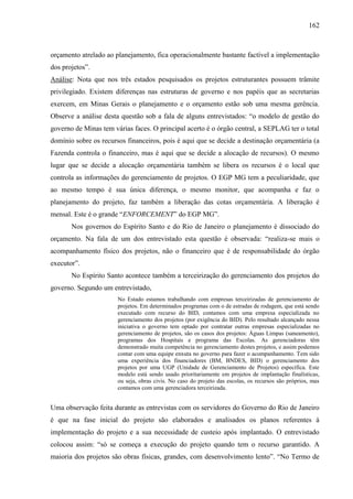 162



orçamento atrelado ao planejamento, fica operacionalmente bastante factível a implementação
dos projetos”.
Análise: Nota que nos três estados pesquisados os projetos estruturantes possuem trâmite
privilegiado. Existem diferenças nas estruturas de governo e nos papéis que as secretarias
exercem, em Minas Gerais o planejamento e o orçamento estão sob uma mesma gerência.
Observe a análise desta questão sob a fala de alguns entrevistados: “o modelo de gestão do
governo de Minas tem várias faces. O principal acerto é o órgão central, a SEPLAG ter o total
domínio sobre os recursos financeiros, pois é aqui que se decide a destinação orçamentária (a
Fazenda controla o financeiro, mas é aqui que se decide a alocação de recursos). O mesmo
lugar que se decide a alocação orçamentária também se libera os recursos é o local que
controla as informações do gerenciamento de projetos. O EGP MG tem a peculiaridade, que
ao mesmo tempo é sua única diferença, o mesmo monitor, que acompanha e faz o
planejamento do projeto, faz também a liberação das cotas orçamentária. A liberação é
mensal. Este é o grande “ENFORCEMENT” do EGP MG”.
       Nos governos do Espírito Santo e do Rio de Janeiro o planejamento é dissociado do
orçamento. Na fala de um dos entrevistado esta questão é observada: “realiza-se mais o
acompanhamento físico dos projetos, não o financeiro que é de responsabilidade do órgão
executor”.
       No Espírito Santo acontece também a terceirização do gerenciamento dos projetos do
governo. Segundo um entrevistado,
                       No Estado estamos trabalhando com empresas terceirizadas de gerenciamento de
                       projetos. Em determinados programas com o de estradas de rodagem, que está sendo
                       executado com recurso do BID, contamos com uma empresa especializada no
                       gerenciamento dos projetos (por exigência do BID). Pelo resultado alcançado nessa
                       iniciativa o governo tem optado por contratar outras empresas especializadas no
                       gerenciamento de projetos, são os casos dos projetos: Águas Limpas (saneamento),
                       programas dos Hospitais e programa das Escolas. As gerenciadoras têm
                       demonstrado muita competência no gerenciamento destes projetos, e assim podemos
                       contar com uma equipe enxuta no governo para fazer o acompanhamento. Tem sido
                       uma experiência dos financiadores (BM, BNDES, BID) o gerenciamento dos
                       projetos por uma UGP (Unidade de Gerenciamento de Projetos) específica. Este
                       modelo está sendo usado prioritariamente em projetos de implantação finalísticas,
                       ou seja, obras civis. No caso do projeto das escolas, os recursos são próprios, mas
                       contamos com uma gerenciadora terceirizada.


Uma observação feita durante as entrevistas com os servidores do Governo do Rio de Janeiro
é que na fase inicial do projeto são elaborados e analisados os planos referentes à
implementação do projeto e a sua necessidade de custeio após implantado. O entrevistado
colocou assim: “só se começa a execução do projeto quando tem o recurso garantido. A
maioria dos projetos são obras físicas, grandes, com desenvolvimento lento”. “No Termo de
 